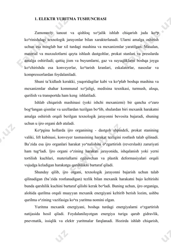i energiyalarni o‘zgartirish natijasida hosil qiladi. foydalanilayotgan energiya turiga qarab gidravlik, pnevmatik, issiqlik va elektr yuritmalar farqlanadi. hozirda ishlab chiqarish, kommunal xo‘jalik va boshqa tarmoqlarda elektr yuritma eng ko‘p qo‘llanishga egadir, u hosil qilinayotgan elektr energiyaning 60 foizdan ko‘prog‘ini iste’mol qiladi. elektr yuritmaning bunday keng qo‘llanishi, uning boshqa ko‘rinishdagi yuritmalarga nisbatan bir qator afzalliklari va o‘ziga xos xusiyatlari bilan belgilanadi: 1) o‘zga turdagi energiyalarga, shu jumladan mexanik energiyaga ham, o‘zgartirilishi va o‘zining tarqatilishi eng tejamli bo‘lgan elektr energiyadan foydalanganligi; 2) quvvati va tezligini o‘zgarish doirasining kengligi: zamonaviy elektr yuritmalarining quvvat diapazoni vattning yuzdan bir ulushidan o‘n minglab kilovatt orasida bo‘ladi, aylanish chastotasi esa valning bir minutdagi aylanish ulushlaridan bir necha yuz ming bir minutdagi aylanishgacha chegaralanadi; 3) turli tuman shart-sharoitlarda ishlashi mumkinligi: agressiv suyuqlik va gazlar muxiti, kosmik fazo sharoitlari, past va yuqori haroratlar va boshqalarda. elektr dvigatellarini konstruktiv bajarilishining ko‘p turliligi esa elektr yuritmani ishchi mexanizm bilan qulay biriktirish …