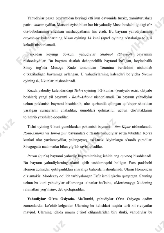 aqqatlarini his etadi. bu bayram yahudiylarning quyosh-oy kalendarining nison oyining 14 kuni (aprel oyining o’rtalariga to’g’ri keladi) nishonlanadi. pasxadan keyingi 50-kuni yahudiylar shabuot (shevuot) bayramini nishonlaydilar. bu bayram dastlab dehqonchilik bayrami bo’lgan, keyinchalik sinay tog’ida musoga xudo tomonidan toraninu berilishini nishоnlab o’tkaziladigan bayramga aylangan. u yahudiylarning kalendari bo’yicha sivona oyining 6-,7-kunlari nishonlanadi. kuzda yahudiy kalendaridagi tishri oyining 1-2-kunlari (sentyabr oxiri, oktyabr boshlari) yangi yil bayrami - rosh-ashona nishonlanadi. bu bayram yahudiylar uchun poklanish bayrami hisoblanib, ular qurbonlik qilingan qo’chqor shoxidan yasalgan surnaylarni chaladilar, uunоhlаri qоlmаsliui uchun cho’ntaklarini to’ntarib yaxshilab qoqadilar. tishri oyining 9-kuni gunohlardan poklanish bayrami - yom-kipur nishonlanadi. rosh-ashona va yom-kipur bayramlari o’rtasida yahudiylar ro’za tutadilar. ro’za kunlari ular yuvinmaydilar, yalangoyoq, eski-tuski kiyimlarga o’ranib yuradilar. sinagogada nadomatlar bilan yig’lab tavba qiladilar. purim (qur`a) bayrami yahudiy bayramlarining ichida eng quvnoq hisoblanadi. bu bayram yahudiylarning ularni qirib tashlamoqchi bo’lgan fors podshohi homon zulmidan qutilganliklari sharafiga bahorda nishonlanadi. ularni homondan o’z amakisi …