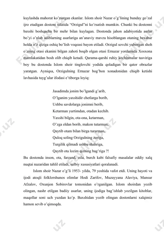 om shoir “zulfizar bilan avaz”, “gulixiromon”, “orzigul”, “kuntug’mish”, “xirmondali”, “sohibqiron”, “erali va sherali”, “tohir va zuhra”, “nigor va zamon” kabi o’nlab dostonlarini aytish jarayonida yurtdagi yangilik va o’zgarishlarni, ayrim shaxslar haqidagi tanqidiy mulohazalarni ham bayon etardi. bizga ma’lum bo’ldiki, ergash jumanbulbul o’g’li “ravshan”, fozil yo’ldosh o’g’li “alpomish”, po’lkan shoir “go’ro’g’lining tug’ilishi” dostonlarini kuylashda mahorat ko’rsatgan ekanlar. islom shoir nazar o’g’lining bunday go’zal ijro etadigan dostoni sifatida “orzigul”ni ko’rsatish mumkin. chunki bu dostonni baxshi boshqacha bir mehr bilan kuylagan. dostonda jahon adabiyotida asrlar bo’yi o’nlab adiblarning asarlariga an’anaviy mavzu hisoblangan otaning bexabar holda o’z qiziga oshiq bo’lish voqeasi bayon etiladi. orzigul sovchi yuborgan shoh o’zning otasi ekanini bilgan zahoti boqib olgan otasi ernazar yordamida xosxona mamlakatidan bosh olib chiqib ketadi. qarama-qarshi ruhiy kechinmalar tasviriga boy bu dostonda islom shoir tinglovchi yodida qoladigan bir qator obrazlar yaratgan. ayniqsa, orzigulning ernazar bog’bon xonadonidan chiqib ketishi lavhasida tuyg’ular ifodasi e’tiborga loyiq: jasadimda jonim bo’lgandi …