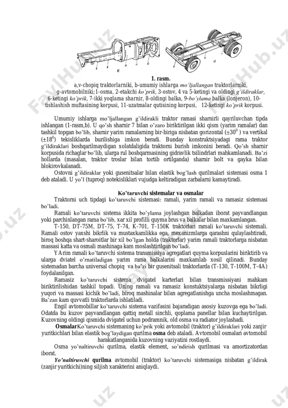 ardan yasalgan. bikrlikni oshirish uchun ramaga kosinkalar va burchakliklar payvandlangan, agregatlarni mahkamlash uchun kronshteynlar o‟rnatilgan. yurish qismi (a, b, g), ostov (v). 1. rasm. a,v-chopiq traktorlarniki, b-umumiy ishlarga mo’ljallangan traktorlarniki, g-avtomobilniki;1-osma, 2-etakchi ko’prik, 3-ostov, 4 va 5-ketingi va oldingi g’ildiraklar, 6-ketingi ko’prik, 7-ikki yoqlama sharnir, 8-oldingi balka, 9-bo’ylama balka (lonjeron), 10- tishlashish muftasining korpusi, 11-uzatmalar qutisining korpusi, 12-ketingi ko’prik korpusi. umumiy ishlarga mo‟ljallangan g‟ildirakli traktor ramasi sharnirli qayriluvchan tipda ishlangan (1-rasm,b). u qo‟sh sharnir 7 bilan o‟zaro biriktirilgan ikki qism (yarim ramalar) dan tashkil topgan bo‟lib, sharnir yarim ramalarning bir-biriga nisbatan gorizontal ( 30 0 ) va vertikal ( 18 0 ) tekisliklarda burilishiga imkon beradi. bunday konstruktsiyadagi rama traktor g‟ildiraklari boshqarilmaydigan xolatdaligida traktorni burish imkonini beradi. qo‟sh sharnir korpusida richaglar bo‟lib, ularga rul boshqarmasining gidravlik tsilindrlari mahkamlanadi. ba‟zi hollarda (masalan, traktor troslar bilan tortib ortilganda) sharnir bolt va gayka bilan blokirovkalanadi. ostovni g‟ildiraklar yoki gusenitsalar bilan elastik bog‟lash qurilmalari …