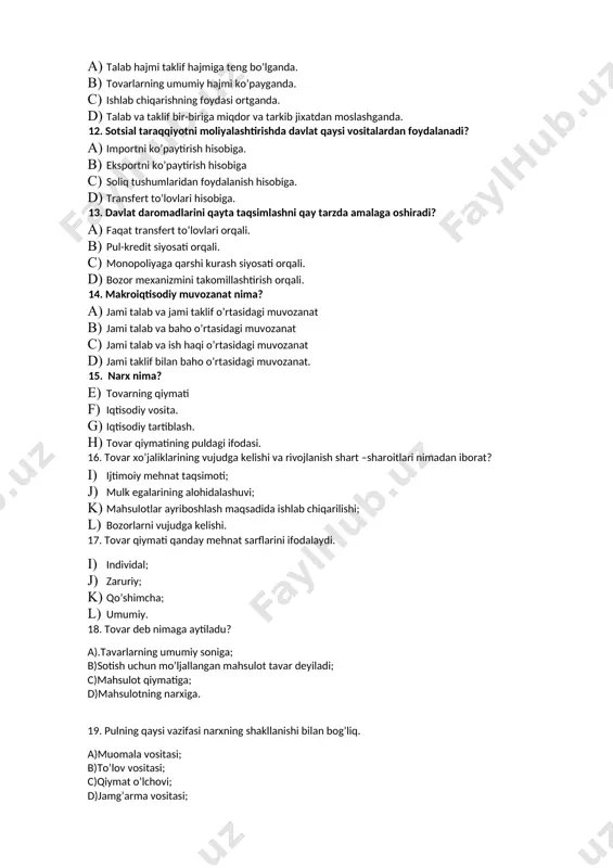 ivojlanish shart –sharoitlari nimadan iborat? 1. ijtimoiy mehnat taqsimoti; 1. mulk egalarining alohidalashuvi; 1. mahsulotlar ayriboshlash maqsadida ishlab chiqarilishi; 1. bozorlarni vujudga kelishi. 17. tovar qiymati qanday mehnat sarflarini ifodalaydi. 1. individal; 1. zaruriy; 1. qo’shimcha; 1. umumiy. 18. tovar deb nimaga aytiladu? a).tavarlarning umumiy soniga; b)sotish uchun mo’ljallangan mahsulot tavar deyiladi; c)mahsulot qiymatiga; d)mahsulotning narxiga. 19. pulning qaysi vazifasi narxning shakllanishi bilan bog’liq. a)muomala vositasi; b)to’lov vositasi; c)qiymat o’lchovi; d)jamg’arma vositasi; 20. natural xo’jalik nima? 1. jamiyat uchun mahsulotni natural xolda ishlab chiqaruvchi xo’jalik? 1. ishlab chiqarishni tashkil etish mashina va texnikalarga emas, qo’l mehnatiga asoslangan xo’lalik; 1. bozorda sotish uchun emas, balki xo’jalikning o’z xodimlari va ishlab chiqaruvchilarning iste’moli uchun mahsulotlar ishlab chiqaradigan xo’jalik; aholi va tashkilotlarga sotish uchun iste’mol buyumlari ishlab chiqaruvchi xo’jalik