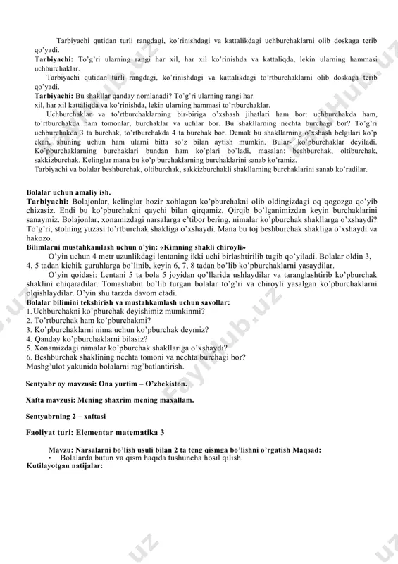 bolaga) · 4 metr lenta faolitning borishi: tarbiyachi: bolajonlar, mana bu chiroyli qutichada turli geometrik shakllar bor. mana bu shakllar qanday nomlanadi? ular bir-biridan nimasi bilan farq qiladi? 4 tarbiyachi qutidan turli rangdagi, ko’rinishdagi va kattalikdagi uchburchaklarni olib doskaga terib qo’yadi. tarbiyachi: to’g’ri ularning rangi har xil, har xil ko’rinishda va kattaliqda, lekin ularning hammasi uchburchaklar. tarbiyachi qutidan turli rangdagi, ko’rinishdagi va kattalikdagi to’rtburchaklarni olib doskaga terib qo’yadi. tarbiyachi: bu shakllar qanday nomlanadi? to’g’ri ularning rangi har xil, har xil kattaliqda va ko’rinishda, lekin ularning hammasi to’rtburchaklar. uchburchaklar va to’rtburchaklarning bir-biriga o’xshash jihatlari ham bor: uchburchakda ham, to’rtburchakda ham tomonlar, burchaklar va uchlar bor. bu shakllarning nechta burchagi bor? to’g’ri uchburchakda 3 ta burchak, to’rtburchakda 4 ta burchak bor. demak bu shakllarning o’xshash belgilari ko’p ekan, shuning uchun ham ularni bitta so’z bilan aytish mumkin. bular- ko’pburchaklar deyiladi. ko’pburchaklarning burchaklari bundan ham ko’plari bo’ladi, masalan: beshburchak, oltiburchak, sakkizburchak. kelinglar mana …