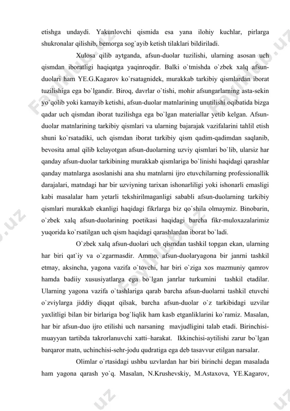 i qarashlardan iborat bo`ladi. o`zbek xalq afsun-duolari uch qismdan tashkil topgan ekan, ularning har biri qat`iy va o`zgarmasdir. ammo, afsun-duolaryagona bir janrni tashkil etmay, aksincha, yagona vazifa o`tovchi, har biri o`ziga xos mazmuniy qamrov hamda badiiy xususiyatlarga ega bo`lgan janrlar turkumini tashkil etadilar. ularning yagona vazifa o`tashlariga qarab barcha afsun-duolarni tashkil etuvchi o`zviylarga jiddiy diqqat qilsak, barcha afsun-duolar o`z tarkibidagi uzvilar yaxlitligi bilan bir birlariga bog`liqlik ham kasb etganliklarini ko`ramiz. masalan, har bir afsun-duo ijro etilishi uch narsaning mavjudligini talab etadi. birinchisi-muayyan tartibda takrorlanuvchi xatti–harakat. ikkinchisi-aytilishi zarur bo`lgan barqaror matn, uchinchisi-sehr-jodu qudratiga ega deb tasavvur etilgan narsalar. olimlar o`rtasidagi ushbu uzvlardan har biri birinchi degan masalada ham yagona qarash yo`q. masalan, n.krushevskiy, m.astaxova, ye.kagarov, v.vlasova, b.sarimsoqov kabi tadqiqotchilar afsun-duolar tarkibidagi so`z, xatti-harakat, sehrli buyumlarning barchasi birlamchi, ular faqat birgalikdagina amal qiluvchi uzvlar hisoblanadilar, deb qaraydilar7. n.poznanskiy esa afsun-duolarda xatti-harakat birlamchi, so`z va narsalar sehr-jodusi ikkilamchi, degan fikrni ilgari suradi8. albatta, …