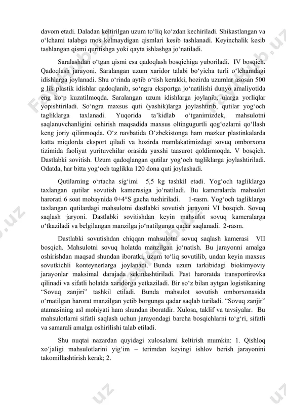 da sovutish omboriga yetkazilishi kerak bo‘ladi. shu sababli sovutish omborlari dala maydonlariga yaqin joylarga qurilishi maqsadga muvofiq. iii bosqich. saralash jarayoni. bu jarayon uzumni qabul qilish, sifati va olib kelingan xududi bo‘yicha joylashtirishdan boshlanib, qadoqlashgacha davom etadi. daladan keltirilgan uzum to‘liq ko‘zdan kechiriladi. shikastlangan va o‘lchami talabga mos kelmaydigan qismlari kesib tashlanadi. keyinchalik kesib tashlangan qismi quritishga yoki qayta ishlashga jo‘natiladi. saralashdan o‘tgan qismi esa qadoqlash bosqichiga yuboriladi. iv bosqich. qadoqlash jarayoni. saralangan uzum xaridor talabi bo‘yicha turli o‘lchamdagi idishlarga joylanadi. shu o‘rinda aytib o‘tish kerakki, hozirda uzumlar asosan 500 g lik plastik idishlar qadoqlanib, so‘ngra eksportga jo‘natilishi dunyo amaliyotida eng ko‘p kuzatilmoqda. saralangan uzum idishlarga joylanib, ularga yorliqlar yopishtiriladi. so‘ngra maxsus quti (yashik)larga joylashtirib, qutilar yog‘och tagliklarga taxlanadi. yuqorida ta’kidlab o‘tganimizdek, mahsulotni saqlanuvchanligini oshirish maqsadida maxsus oltingugurtli qog‘ozlarni qo‘llash keng joriy qilinmoqda. o‘z navbatida o‘zbekistonga ham mazkur plastinkalarda katta miqdorda eksport qiladi va hozirda mamlakatimizdagi sovuq omborxona tizimida faoliyat …
