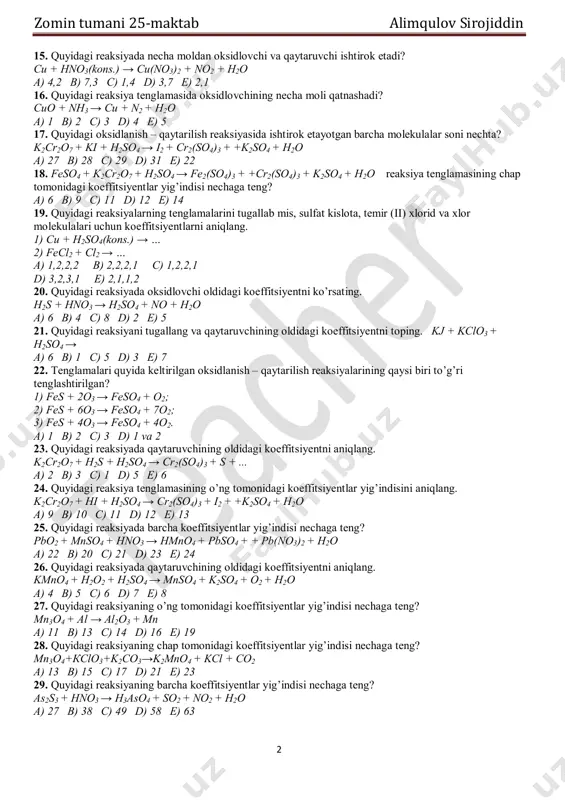 12. chap va o’ng tomondagi koeffitsiyentlar yig’indisi teng bo’lgan reaksiyalarni aniqlang. 1) kclo3 + hcl → kcl + cl2 + h2o; 2) cl2 + h2s + h2o → h2so4 + hcl; 3) pbo2 + h2o2 + ch3cooh → pb(ch3coo)2 + o2 + h2o; a) 1 b) 2 c) 3 d) 1,2 e) 1,2,3 13. quyidagi oksidlanish – qaytarilish reaksiyasida ishtirok etayotgan barcha molekulalar soni nechta? kno2 + kmno4 + h2so4 → k2so4 + mnso4 + + kno3 + h2o a) 7 b) 20 c) 21 d) 24 e) 18 14. quyidagi reaksiya tenglamasining koeffitsiyentlar qatorini toping. mno2 + nabio3 + hno3 → hmno4 + biono3 + nano3 + h2o a) 2.3.8.2.3.3.4; b) 1.2.3.1.2.2.1; c) 2.5.8.2.5.5.3; d) 5.3.6.5.3.3.2; e) 2.3.6.2.3.3.2. zomin tumani 25-maktab alimqulov sirojiddin 2 15. quyidagi reaksiyada necha moldan oksidlovchi va qaytaruvchi ishtirok etadi? cu + hno3(kons.) → cu(no3)2 + no2 + h2o a) 4,2 b) 7,3 c) 1,4 …
