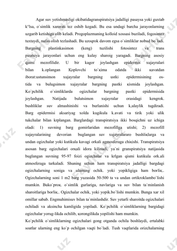 buglangan suvning 95-97 foizi ogizchalar va krlgan qismi kutikula ork.ali atmosferaga tarkaladi. shuning uchun ham transpiratsiya jadalligi bargdagi ogizchalarning soniga va ularning ochik. yoki yopikligiga ham boғliқ.. ogizchalarning soni 1 m2 barg yuzasida 50-500 ta va undan ortikroklambo`lishi mumkin. buko`proқ. o`simlik gurlariga, navlariga va suv bilan ta`minlanish sharoitlariga boғliқ.. ogizchalar ochik, yoki yopik.bo`lishi mumkin. bunga xar xil omillar sabab. engmuhimisuv bilan ta`minlashdir. suv yetarli sharoitda ogizchalari ochiladi va aksincha kamligida yopiladi. ko`pchilik o`simliklarning bargidagi ogizchalar yorug-likda ochilib, қorongilikda yopilishi ham mumkin. ko`pchilik o`simliklarning ogizchalari gong otganda ochila boshlaydi, ertalabki soatlar ularning eng ko`p ochilgan vaqti bo`ladi. tush vaqtlarida orizchalarning ochiko`iigi yoki toraya boshlashi o`simliklarning suv bilan ga`minlanish darajasiga bog`liq.. kechga tomon yopila boshlaydi. xavo juda issiқ va қuruқ vaqtlarda kun bo`yn yopik turadi va ertalabgina қisқa muddagga ochiladi. ogizchalar xolaginingbir kecha-kunduzlik di-namikasiga karab granspnratsiya jadalligi ham o`zgaradi. bu uzgarish hamma o`simliklarga xos, fakag ularning jadalliklarida farq bor. ko`pchilik o`simliklarda transpiratsiya …