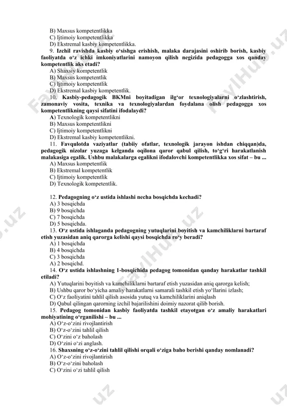 ga egalik. ushbu malakalarga egalikni ifodalovchi kompetentlikka xos sifat – bu ... a) maxsus kompetentlik b) ekstremal kompetentlik c) ijtimoiy kompetentlik d) texnologik kompetentlik. 12. pedagogning o‘z ustida ishlashi necha bosqichda kechadi? a) 3 bosqichda b) 9 bosqichda c) 7 bosqichda d) 5 bosqichda. 13. o‘z ustida ishlaganda pedagogning yutuqlarini boyitish va kamchiliklarni bartaraf etish yuzasidan aniq qarorga kelishi qaysi bosqichda ro‘y beradi? a) 1 bosqichda b) 4 bosqichda c) 3 bosqichda a) 2 bosqichd. 14. o‘z ustida ishlashning 1-bosqichida pedagog tomonidan qanday harakatlar tashkil etiladi? a) yutuqlarini boyitish va kamchiliklarni bartaraf etish yuzasidan aniq qarorga kelish; b) ushbu qaror bo‘yicha amaliy harakatlarni samarali tashkil etish yo‘llarini izlash; c) o‘z faoliyatini tahlil qilish asosida yutuq va kamchiliklarini aniqlash d) qabul qilingan qarorning izchil bajarilishini doimiy nazorat qilib borish. 15. pedagog tomonidan kasbiy faoliyatda tashkil etayotgan o‘z amaliy harakatlari mohiyatining o‘rganilishi – bu ... a) o‘z-o‘zini rivojlantirish b) o‘z-o‘zini tahlil qilish …