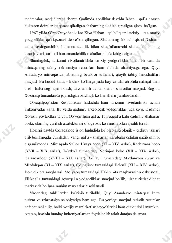rida ichan - qal`a asosan hukmron doiralar istiqomat qiladigan shaharning alohida ajratilgan qismi bo`lgan. 1967 yilda o`rta osiyoda ilk bor xiva “ichan - qal`a” qismi tarixiy – me`moriy yodgorliklar qo`riqxonasi deb e`lon qilingan. shaharning ikkinchi qismi dishan - qal`a savdogarchilik, hunarmandchilik bilan shug`ullanuvchi shahar aholisining turar joylari, turli xil hunarmandchilik mahallarini o`z ichiga olgan. shuningdek, turizmni rivojlantirishda tarixiy yodgorliklar bilan bir qatorda mintaqaning tabiiy rekreatsiya resurslari ham alohida ahamiyatga ega. quyi amudaryo mintaqasida tabiatning betakror tufhalari, ajoyib tabiiy landshaftlari mavjud. bu hudud katta – kichik ko`llarga juda boy va ular atrofida nafaqat dam olish, balki sog`liqni tiklash, davolanish uchun shart - sharoitlar mavjud. bog`ot, xozarasp tumanlarida joylashgan balchiqli ko`llar shular jumlasidandir. qoraqalpog`iston respublikasi hududida ham turizmni rivojlantirish uchun imkoniyatlar katta. bu yerda qadimiy arxeologik yodgorliklar juda ko`p. qadimgi xorazm poytaxtlari qiyot, qo`yqirilgan qal`a, tuproqqal`a kabi qadimiy shaharlar borki, ularning qurilish arxitekturasi o`ziga xos ko`rinishi bilan ajralib turadi. hozirgi paytda qoraqalpog`iston …