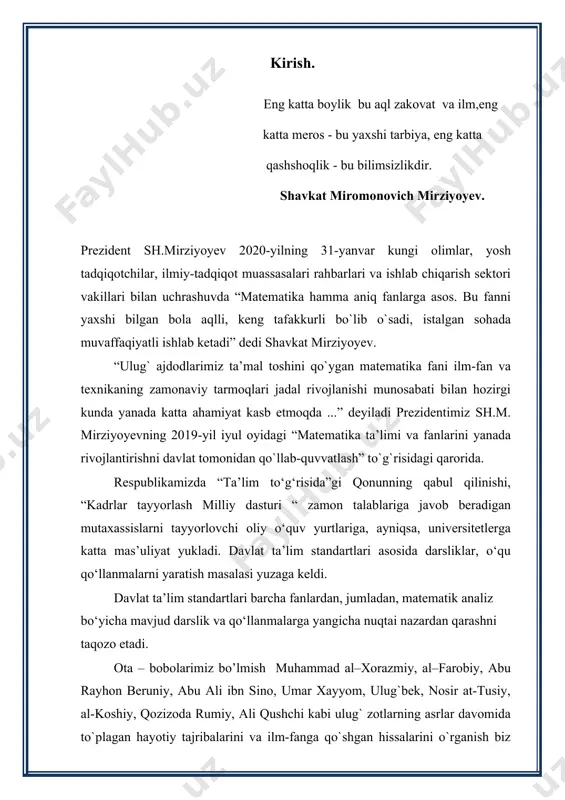 hi prezident i.a.karimov “yuksak ma’naviyat - yengilmas kuch” asarida. matematika bu fanlar ichra shoh, uning sirlaridan bo’lingiz ogoh. bekorga bu so’zlar aytilmagan chunki barcha fanlar matematika fanlarga uzviy bog’liq. matematik hisob kitobni nafaqat ilm fanda balkim turmush tarzimizda ham ko’p uchratamiz, to’g’rirog’i hisob kitobsiz hayotimizni tasavvur qila olmaymiz. matematika turmush masalalarni yechishga bo’lgan ehtiyoj, ya’ni yuzalar va hajmlarni o’lchash, kema harakatini boshqarish, yulduzlar harakatini kuzatish va boshqarish tufayli vujudga kelgani uchun ham u hisoblash matematikasi bo’lib, uning maqsadi masala yechimini son shaklida topishdan iborat. matematik analiz oliy matematikaning fundamental bo‘limlardan boʻlib, matematikaning poydevori hisoblanadi. maʼlumki, matematik analiz kursi davomida koʻpgina tushuncha va tasdiqlar, shuningdek, ularning tadbiqlari keltiriladi. ko‘p oliy o‘quv yurtlari talabalarning oʻqish davomida duch keladigan jiddiy fanlardan biri ham matematik analizdir. matematik analiz fanining asosiy vazifasi shu fanning tushuncha, tasdiqlar va boshqa matematik maʼlumotlar majmuasi bilan tanishtirishdangina iborat boʻlmasdan, balki talabalarni mantiqiy fikrlashga, matematik usullarini amaliy masalalarni yechishga qoʻllashni …