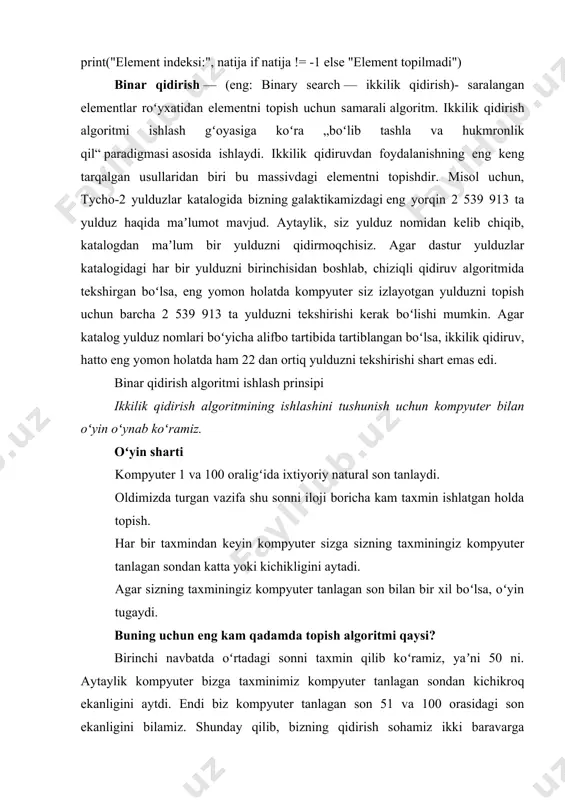 u massivdagi elementni topishdir. misol uchun, tycho-2 yulduzlar katalogida bizning galaktikamizdagi eng yorqin 2 539 913 ta yulduz haqida maʼlumot mavjud. aytaylik, siz yulduz nomidan kelib chiqib, katalogdan maʼlum bir yulduzni qidirmoqchisiz. agar dastur yulduzlar katalogidagi har bir yulduzni birinchisidan boshlab, chiziqli qidiruv algoritmida tekshirgan boʻlsa, eng yomon holatda kompyuter siz izlayotgan yulduzni topish uchun barcha 2 539 913 ta yulduzni tekshirishi kerak boʻlishi mumkin. agar katalog yulduz nomlari boʻyicha alifbo tartibida tartiblangan boʻlsa, ikkilik qidiruv, hatto eng yomon holatda ham 22 dan ortiq yulduzni tekshirishi shart emas edi. binar qidirish algoritmi ishlash prinsipi ikkilik qidirish algoritmining ishlashini tushunish uchun kompyuter bilan oʻyin oʻynab koʻramiz. oʻyin sharti kompyuter 1 va 100 oraligʻida ixtiyoriy natural son tanlaydi. oldimizda turgan vazifa shu sonni iloji boricha kam taxmin ishlatgan holda topish. har bir taxmindan keyin kompyuter sizga sizning taxminingiz kompyuter tanlagan sondan katta yoki kichikligini aytadi. agar sizning taxminingiz kompyuter tanlagan son bilan …