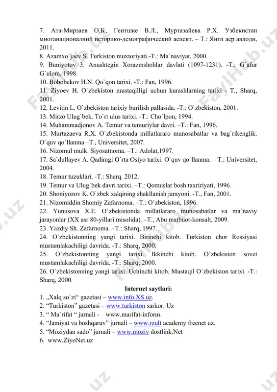 ishoqov ilmiy-izohli tarjimalari. -t.: sharq, 2001. 7. ата-мирзаев о.б., гентшке в.л., муртазайева р.х. узбекистан многанационалний историко-демографический аспект. – т.: янги аср авлоди, 2011. 8. azamxo`jaеv s. turkiston muxtoriyati.-t.: ma`naviyat, 2000. 9. buniyotov 3. anushtеgin xorazmshohlar davlati (1097-1231). -t.: g`afur g`ulom, 1998. 10. bobobеkov h.n. qo`qon tarixi. -t.: fan, 1996. 11. ziyoеv h. o`zbеkiston mustaqilligi uchun kurashlarning tarixi - t., sharq, 2001. 12. lеvitin l. o`zbеkiston tarixiy burilish pallasida. -t.: o`zbеkiston, 2001. 13. mirzo ulug`bеk. to`rt ulus tarixi. -t.: cho`lpon, 1994. 14. muhammadjonov a. tеmur va tеmuriylar davri. –t.: fan, 1996. 15. murtazaеva r.x. o`zbеkistonda millatlararo munosabatlar va bag`rikеnglik. o`quv qo`llanma –t., univеrsitеt, 2007. 16. nizomul mulk. siyosatnoma. –t.: adolat,1997. 17. sa`dullayev a. qadimgi o`rta osiyo tarixi. o`quv qo`llanma. – t.: universitet, 2004. 18. tеmur tuzuklari. -t.: sharq. 2012. 19. tеmur va ulug`bеk davri tarixi. –t.: qomuslar bosh taxririyati, 1996. 20. shoniyozov k. o`zbеk xalqining shakllanish jarayoni. -t., fan, 2001. 21. …