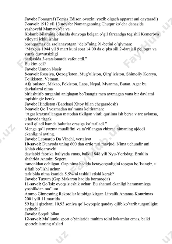 a saqlanayotgan “delo”ning 91-betini o’qiyman: “maxbus 1944 yil 9 mart kuni soat 14:00 da o’pka sili 2-darajali pellogra va yurak quvvatsizligi natijasida 3-statsionarda vafot etdi.” bu kim edi? javob: usmon nosir 8-savol: rossiya, qozog’iston, mug’uliston, qirg’iziston, shimoliy koreya, tojikiston, vetnam, afg’oniston, makao, pokiston, laos, nepal, myanma, butan. agar bu davlatlarni nima birlashtirib turganini aniqlagan bo’lsangiz men aytmagan yana bir davlatni topishingiz kerak. javob: hindiston (barchasi xitoy bilan chegaradosh) 9-savol: qo’l yozmadan na’muna keltiraman: “agar kraxmallangan matodan tikilgan vintli qurilma ish bersa v tez aylansa, u havoda tirgak xosil qiladi hamda bulutlar orasiga ko’tariladi.” menga qo’l yozma muallifini va ta’riflangan chizma nimaning ajdodi ekanligini ayting. javob: leonardo da vinchi, vertalyot 10-savol: dunyoda uning 600 dan ortiq turi mavjud. nima uchundir uni ishlab chiqaruvchi dastlabki fabrika italiyada emas, balki 1848 yili nyu-yorkdagi bruklin shahrida antoini segera tomonidan ochilgan. gap nima haqida ketayotganligini topgan bo’lsangiz, u sifatli bo’lishi uchun tarkibida nima kamida 5.5% …