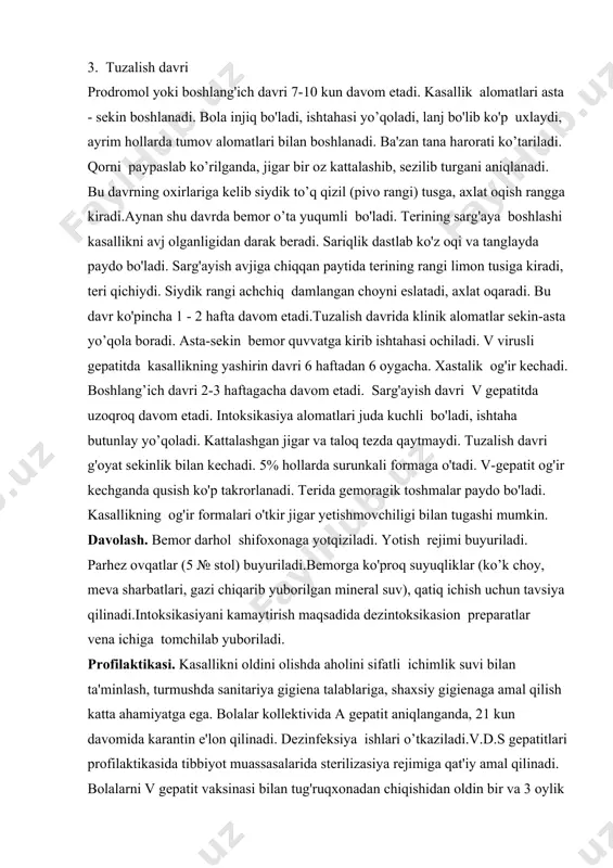 ftagacha davom etadi. sarg'ayish davri v gepatitda uzoqroq davom etadi. intoksikasiya alomatlari juda kuchli bo'ladi, ishtaha butunlay yo’qoladi. kattalashgan jigar va taloq tezda qaytmaydi. tuzalish davri g'oyat sekinlik bilan kechadi. 5% hollarda surunkali formaga o'tadi. v-gepatit og'ir kechganda qusish ko'p takrorlanadi. terida gemoragik toshmalar paydo bo'ladi. kasallikning og'ir formalari o'tkir jigar yetishmovchiligi bilan tugashi mumkin. davolash. bemor darhol shifoxonaga yotqiziladi. yotish rejimi buyuriladi. parhez ovqatlar (5 № stol) buyuriladi.bemorga ko'proq suyuqliklar (ko’k choy, meva sharbatlari, gazi chiqarib yuborilgan mineral suv), qatiq ichish uchun tavsiya qilinadi.intoksikasiyani kamaytirish maqsadida dezintoksikasion preparatlar vena ichiga tomchilab yuboriladi. profilaktikasi. kasallikni oldini olishda aholini sifatli ichimlik suvi bilan ta'minlash, turmushda sanitariya gigiena talablariga, shaxsiy gigienaga amal qilish katta ahamiyatga ega. bolalar kollektivida a gepatit aniqlanganda, 21 kun davomida karantin e'lon qilinadi. dezinfeksiya ishlari o’tkaziladi.v.d.s gepatitlari profilaktikasida tibbiyot muassasalarida sterilizasiya rejimiga qat'iy amal qilinadi. bolalarni v gepatit vaksinasi bilan tug'ruqxonadan chiqishidan oldin bir va 3 oylik bo’lganda …