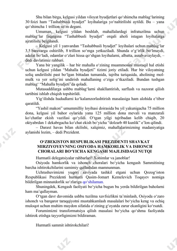 qichma-bosqich hal qilish barcha darajadagi rahbarlarning eng ustuvor vazifasi bo‘lishi shart, – dedi shavkat mirziyoyev. bugungi kunda yurtimizda 9 ming 370 ta mahalla bor. prezidentimiz topshirig‘iga ko‘ra, ularning har biriga borilib, aholini qiynayotgan muammolar ro‘yxati shakllantirilgan. xususan, yo‘l, ichimlik suvi, sug‘orish tizimi, elektr ta’minoti, ta’lim va tibbiyot bilan bog‘liq 12 mingta masala ko‘tarilgan. yig‘ilishda mazkur muammolar yechimini o‘z ichiga olgan aniq vazifalar belgilandi. 4 ming 979 ta mahallada rejalashtirilgan 5 ming 695 ta qurilish-ta’mirlash loyihalari uchun “obod qishloq” va “obod mahalla” jamg‘armalariga 1 trillion 700 milliard so‘m yo‘naltirilishi aytildi. ehtiyojga qarab, yil yakuniga qadar yana 1 trillion so‘m ajratiladi. mahallalarda turmush sharoitlarini yaxshilashda “tashabbusli byudjet” loyihasi ayni muddao bo‘lmoqda. joriy yil ikkinchi yarmida bu loyihada 9 ming 201 ta (98 foiz) mahalla ishtirok etdi. ovoz berish yakunlariga ko‘ra, 1 ming 221 ta mahalladagi 1 ming 418 ta loyiha g‘olib deb topilib, ular uchun jami 1 trillion so‘m mablag‘ o‘tkazib berildi. …