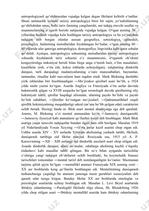 ‘tgan asrning 80 – yillaridan boshlab esa, ilmiy biografik tadqiqotlar yetakchi rolni o‘ynay boshladi. bu oqimlarning ayrimlari tarixmiy antropologiyaga xos bo‘lmaganligi sababli, ayrim olimlarning fikricha tarixiy antropologiya go‘ѐki to‘xtab qolgandek edi. tarixiy antropologiya tushunchasining o‘zi o‘tgan asrning 70 – yillarida qo‘llanila boshlangan edi. ayrim olimlarning fikricha, tarixiy antropologiya fransiya va angliyadagi ―ijtimoiy antropologiya sohasi‖ va aqshdagi ―madaniyat antropologiyasi‖ qo‘shilmasidan vujudga kelgan degan fikrlarni keltirib o‘tadilar. shuni unitmaslik lozimki tarixiy antropologiya biror bir oqim, yo‘nalishlarning qo‘shilishidan emas, balki tarix fanining yangilanishi, uni tadqiq etuvchi usullar va muammolarning o‘zgarib borishi natijasida vujudga kelgan. o‘tgan asrning 30 – yillaridan boshlab vujudga kela boshlagan tarixiy antropologiya va bu yo‘nalishda tadqiqot olib borgan olimlar asosan geografiya, sotsiologiya, iqtisodiѐt, psixologiya, fanlarining metodlaridan foydalangan bo‘lsalar, o‘tgan asrning 60 – 80 yillarida ular qatoriga antropologiya, demografiya, lingvistika kabi qator sohalar qo‘shildi. ayniqsa, antropologiya sohasining metodlaridan tarixiy antropologiya sohasida foydalanish tarix sohasini o‘z muammosini, o‘rganish ob’ektini kengaytirishga imkoniyat berish …