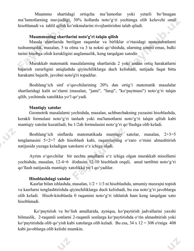 hisoblanadi va tahlil qilish koʻnikmalarini rivojlantirishni talab qiladi. muammoning shartlarini noto'g'ri talqin qilish masala shartlarida berilgan raqamlar va birliklar oʻrtasidagi munosabatlarni tushunmaslik, masalan, 5 ta olma va 3 ta nokni qoʻshishda, ularning sonini emas, balki turini hisobga olish kerakligini anglamaslik, keng tarqalgan xatodir. murakkab matematik masalalarning shartlarida 2 yoki undan ortiq harakatlarni bajarish zarurligini aniqlashda qiyinchiliklarga duch kelishadi, natijada faqat bitta harakatni bajarib, javobni noto'g'ri topadilar. boshlangʻich sinf oʻquvchilarining 20% dan ortigʻi matematik masalalar shartlaridagi kalit soʻzlarni (masalan, "jami", "farqi", "koʻpaytmasi") notoʻgʻri talqin qilib, yechimda xatolikka yoʻl qoʻyadi. mantiqiy xatolar geometrik masalalarni yechishda, masalan, uchburchakning yuzasini hisoblashda, kerakli formulani notoʻgʻri tanlash yoki ma'lumotlarni notoʻgʻri talqin qilish kabi mantiqiy xatolar kuzatiladi, bu 1/2ah formulasini notoʻgʻri qoʻllashga olib keladi. boshlangʻich sinflarda matematikada mantiqiy xatolar, masalan, 2+3=5 tenglamasini 5+2=7 deb hisoblash kabi, raqamlarning oʻzaro oʻrnini almashtirish natijasida yuzaga keladigan xatolarni oʻz ichiga oladi. ayrim oʻquvchilar bir nechta amallarni oʻz ichiga olgan murakkab misollarni …