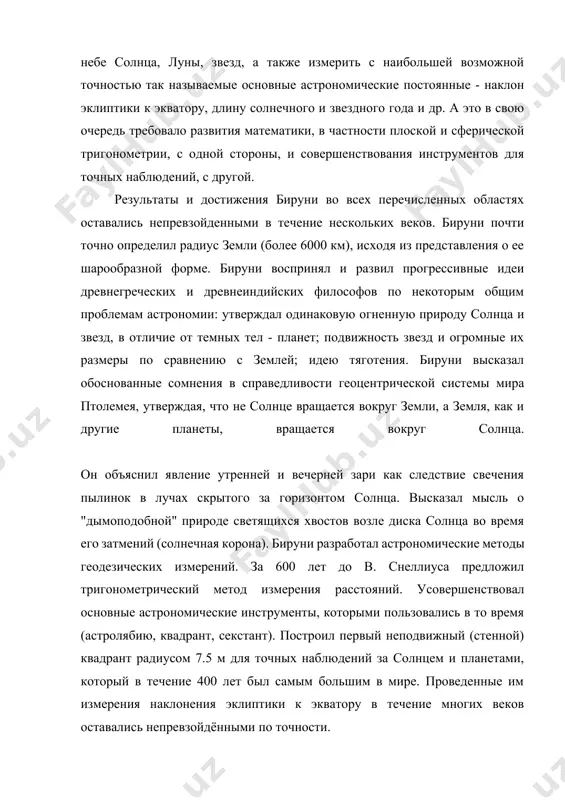 shey vozmojnoy tochnostyu tak nazivaemie osnovnie astronomicheskie postoyannie - naklon ekliptiki k ekvatoru, dlinu solnechnogo i zvezdnogo goda i dr. a eto v svoyu ochered trebovalo razvitiya matematiki, v chastnosti ploskoy i sfericheskoy trigonometrii, s odnoy storoni, i sovershenstvovaniya instrumentov dlya tochnix nablyudeniy, s drugoy. rezultati i dostijeniya biruni vo vsex perechislennix oblastyax ostavalis neprevzoydennimi v techenie neskolkix vekov. biruni pochti tochno opredelil radius zemli (bolee 6000 km), isxodya iz predstavleniya o ee sharoobraznoy forme. biruni vosprinyal i razvil progressivnie idei drevnegrecheskix i drevneindiyskix filosofov po nekotorim obshim problemam astronomii: utverjdal odinakovuyu ognennuyu prirodu solntsa i zvezd, v otlichie ot temnix tel - planet; podvijnost zvezd i ogromnie ix razmeri po sravneniyu s zemley; ideyu tyagoteniya. biruni viskazal obosnovannie somneniya v spravedlivosti geotsentricheskoy sistemi mira ptolemeya, utverjdaya, chto ne solntse vrashaetsya vokrug zemli, a zemlya, kak i drugie planeti, vrashaetsya vokrug solntsa. on ob'yasnil yavlenie utrenney i vecherney zari kak …