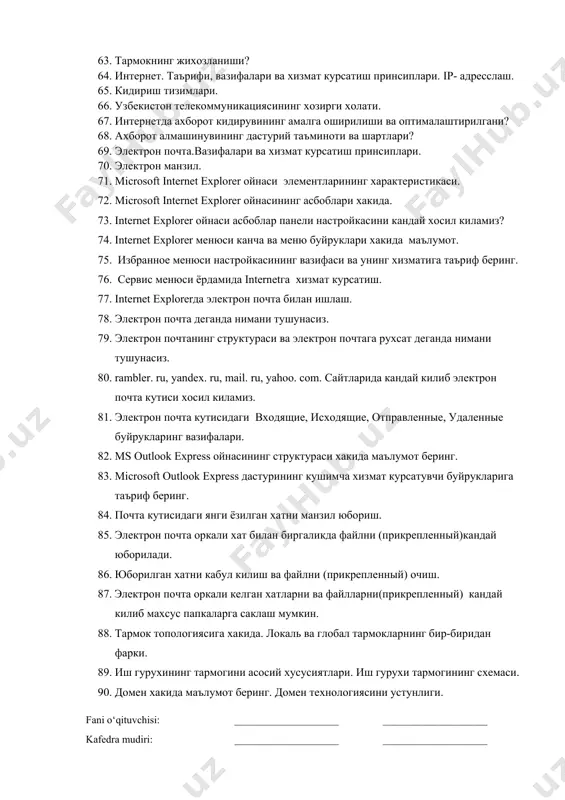 риш мумкин? 57. ms word дастурида жадвалнинг автоматик форматланиши кандай амалга оширилади? 58. ms word дастурида хужжатларни чоп этиш кандай амалга оширилади? 59. компютер тизимининг таснифи? 60. компютер тизимининг конфигурацияси? 61. компютерлаштириш тизимида телефон тармокларининг ахамияти? 62. симсиз алока ва кабел тармоклари? 63. тармокнинг жихозланиши? 64. интернет. таърифи, вазифалари ва хизмат курсатиш принсиплари. iр- адресслаш. 65. кидириш тизимлари. 66. узбекистон телекоммуникациясининг хозирги холати. 67. интернетда ахборот кидирувининг амалга оширилиши ва оптималаштирилгани? 68. ахборот алмашинувининг дастурий таъминоти ва шартлари? 69. электрон почта.вазифалари ва хизмат курсатиш принсиплари. 70. электрон манзил. 71. microsoft internet explorer ойнаси элементларининг характеристикаси. 72. microsoft internet explorer ойнасининг асбоблари хакида. 73. internet explorer ойнаси асбоблар панели настройкасини кандай хосил киламиз? 74. internet explorer менюси канча ва меню буйруклари хакида маълумот. 75. избранное менюси настройкасининг вазифаси ва унинг хизматига таъриф беринг. 76. сервис менюси ёрдамида internetга хизмат курсатиш. 77. internet explorerда электрон почта билан ишлаш. 78. электрон почта деганда …