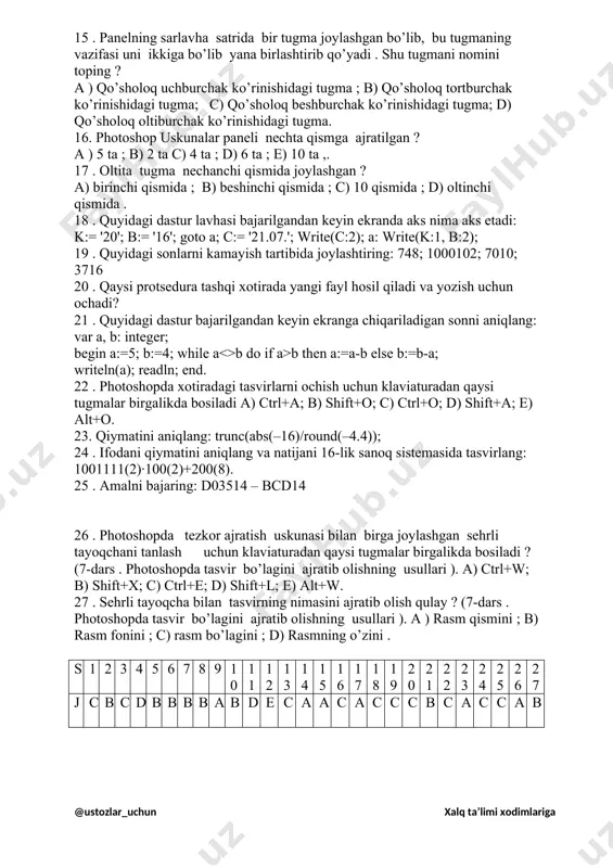 i ayting ? a) 50 dan ortiq : b) 60 dan ortiq ; c) 80 dan ortiq ; d) 70 dan ortiq ; e) 90 dan ortiq . 12.adobe photoshop dasturining nechta versiyasini bilasiz a) 1; b) 2 ; c) 5; d) 6; e) 7. 13.photoshop dasturida uskunalar panelida uskunalarga lotin alifbosining bosh harflari mos qo’yilgan va ularni chaqirish uchun klaviatura tugmasidan qaysi tugma bilan birgalikda bosiladi ? a ) enter ; b) ctrl ; c) shift; d) capslock; e) alt. 14 . photoshopning dastlabki uskunalar panelida nechta tugma joylashgan ? a) 23 ta ; b) 34 ta ; b) 25 ta ; d) 28 ta e ) 31 ta . 15 . panelning sarlavha satrida bir tugma joylashgan bo’lib, bu tugmaning vazifasi uni ikkiga bo’lib yana birlashtirib qo’yadi . shu tugmani nomini toping ? a ) qo’sholoq uchburchak ko’rinishidagi tugma ; b) qo’sholoq tortburchak ko’rinishidagi tugma; c) qo’sholoq beshburchak …