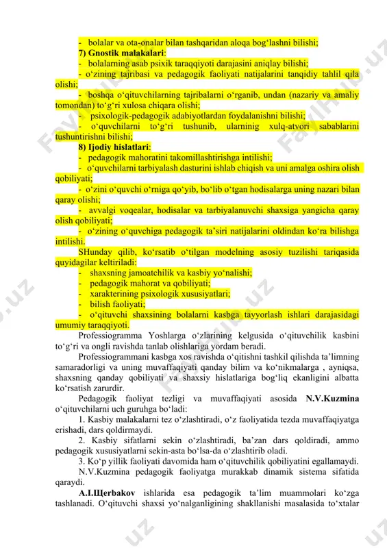 i hisobga olgan holda o‘qituvchining quyidagi hislatlari ko‘rsatib berilishi lozim: 1) o‘qituvchining shaxsiy hislatlari: · bolalarni yaxshi ko‘rish, ularni sevish; · aql-farosatlilik; · mehnatsevarlik; · jamoat ishlarida faollik; · kamtarinlik; · odamiylik, dilkashlik; · uddaburonlik; · o‘z bilimini oshirishga intilish; 2) kasbiga xos bilimi: - ta’lim va tarbiya jarayoni mohiyati bilan uning maqsad va vazifalarini tushunishi; - psixologiya asoslarini, ayniqsa yosh psixologiyasi va pedagogik psixologiya asoslarini bilishi, etnopsiholgik bilimlarni egallashi; - hozirgi zamon pedagogikasi asoslarini bilishi; - hozirgi zamon pedagogikasining metodologik asoslarini egallaganligi; - maktab yoshidagi bolalarning psixologik - pedagogik xususiyatlarini tushunishi; - o‘z fanini o‘qitish metodikasini bilishi; - o‘quvchilarga tarbiyaviy ta’sir etishning samaradorligini bilishi; - ota-onalar va jamoatchilik bilan olib boriladigan tarbiyaviy ishlarning mazmunini bilishi; 3) o‘z kasbiga xos hislatlari: - o‘qituvchining kuzatuvchanligi; - o‘z diqqat-e’tiborini taqsimlay olishi; - pedagogik fantaziya (hayol)ning rivojlanishi; - o‘ziga tanqidiy munosabatda bo‘lishi; - o‘zini qo‘lga ola bilishi, o‘zini tuta olishi; - pedagogik takt; …