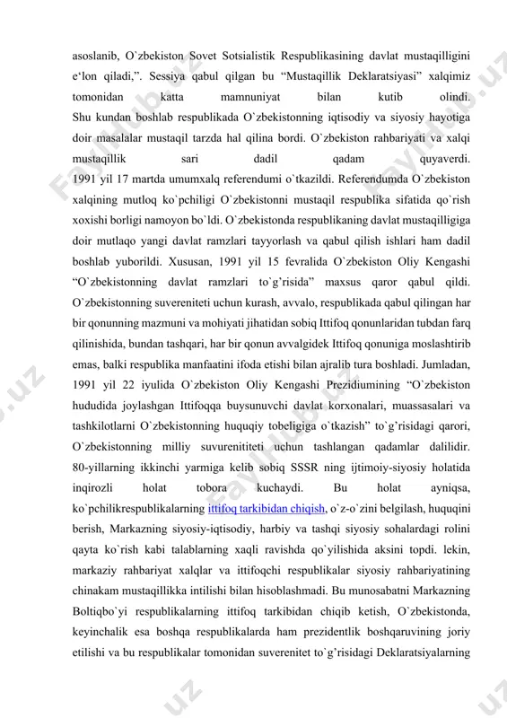 y tajribasi va tarkib topgan boy an‘analari, har bir millatning taqdirini o`zi belgilash huquqini ta‘minlashdan iborat oliy maqsad haqi, o`zbekistonning kelajagi uchun tarixiy mas‘uliyatni chuqur xis etgan holda xalqaro huquq qoidalariga, umumbashariy qadriyatlarga va demokratiya printsiplariga asoslanib, o`zbekiston sovet sotsialistik respublikasining davlat mustaqilligini e‘lon qiladi,”. sessiya qabul qilgan bu “mustaqillik deklaratsiyasi” xalqimiz tomonidan katta mamnuniyat bilan kutib olindi. shu kundan boshlab respublikada o`zbekistonning iqtisodiy va siyosiy hayotiga doir masalalar mustaqil tarzda hal qilina bordi. o`zbekiston rahbariyati va xalqi mustaqillik sari dadil qadam quyaverdi. 1991 yil 17 martda umumxalq referendumi o`tkazildi. referendumda o`zbekiston xalqining mutloq ko`pchiligi o`zbekistonni mustaqil respublika sifatida qo`rish xoxishi borligi namoyon bo`ldi. o`zbekistonda respublikaning davlat mustaqilligiga doir mutlaqo yangi davlat ramzlari tayyorlash va qabul qilish ishlari ham dadil boshlab yuborildi. xususan, 1991 yil 15 fevralida o`zbekiston oliy kengashi “o`zbekistonning davlat ramzlari to`g’risida” maxsus qaror qabul qildi. o`zbekistonning suvereniteti uchun kurash, avvalo, respublikada qabul qilingan har bir qonunning mazmuni …