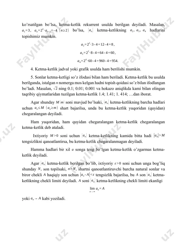 deb ataladi. ixtiyoriy soni uchun ketma-ketlikning kamida bitta hadi tengsizlikni qanoatlantirsa, bu ketma-ketlik chegaralanmagan deyiladi. hamma hadlari bir xil songa teng bo’lgan ketma-ketlik o’zgarmas ketma-ketlik deyiladi. agar ketma-ketlik berilgan bo’lib, ixtiyoriy soni uchun unga bog’liq shunday son topilsaki, shartni qanoatlantiruvchi barcha natural sonlar va biror chekli haqiqiy son uchun tengsizlik bajarilsa, bu son ketma-ketlikning chekli limiti deyiladi. soni ketma-ketlikning chekli limiti ekanligi yoki kabi yoziladi. ixtiyoriy soni uchun bu songa bog’liq shunday soni topilsaki, ketma-ketlik tartib raqami shartni qanoatlantiruvchi barcha hadlar uchun tengsizlik bajarilsa, unda bu ketma-ketlik cheksiz limitga ega deyiladi. ketma-ketlikning limiti cheksiz ekanligi yoki kabi ifodalanadi. agar ketma-ketlik chekli limitga ega bo’lsa, u yaqinlashuvchi, aks holda esa uzoqlashuvchi ketma-ketlik deyiladi. agar ixtiyoriy uchun () tengsizlik o’rinli bo’lsa, unda ketma-ketlik monoton o’suvchi (kamayuvchi) deyiladi. agar va ketma-ketlikning ikkalasi ham yaqinlashuvchi va , bo’lsa, unda quyidagi tengliklar o’rinli bo’ladi: ; ; ; , . agar va ketma-ketliklar yaqinlashuvchi bo’lib, da …