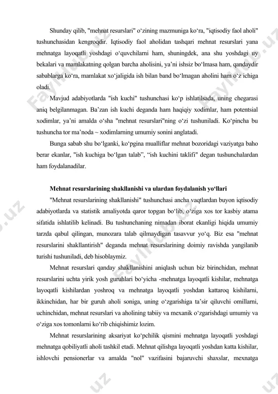 ziga xos tor kasbiy atama sifatida ishlatilib kelinadi. bu tushunchaning nimadan iborat ekanligi hiqida umumiy tarzda qabul qilingan, munozara talab qilmaydigan tasavvur yo‘q. biz esa "mehnat resurslarini shakllantirish" deganda mehnat resurslarining doimiy ravishda yangilanib turishi tushuniladi, deb hisoblaymiz. mehnat resurslari qanday shakllanishini aniqlash uchun biz birinchidan, mehnat resurslarini uchta yirik yosh guruhlari bo‘yicha -mehnatga layoqatli kishilar, mehnatga layoqatli kishilardan yoshroq va mehnatga layoqatli yoshdan kattaroq kishilarni, ikkinchidan, har bir guruh aholi soniga, uning o‘zgarishiga ta’sir qiluvchi omillarni, uchinchidan, mehnat resurslari va aholining tabiiy va mexanik o‘zgarishdagi umumiy va o‘ziga xos tomonlarni ko‘rib chiqishimiz lozim. mehnat resurslarining aksariyat ko‘pchilik qismini mehnatga layoqatli yoshdagi mehnatga qobiliyatli aholi tashkil etadi. mehnat qilishga layoqatli yoshdan katta kishilar, ishlovchi pensionerlar va amalda "nol" vazifasini bajaruvchi shaxslar, mexnatga layoqatli yoshdan kichik kishilar, ishlovchi o‘smirlar mehnat resurslarining salmog‘ida u darajada sezilarli rol o‘ynamaydi. mehnatga layoqatli yoshdagi fuqorolar butun aholining bir qismi bo‘lib, ularning soni demografik omil ta’sirida …
