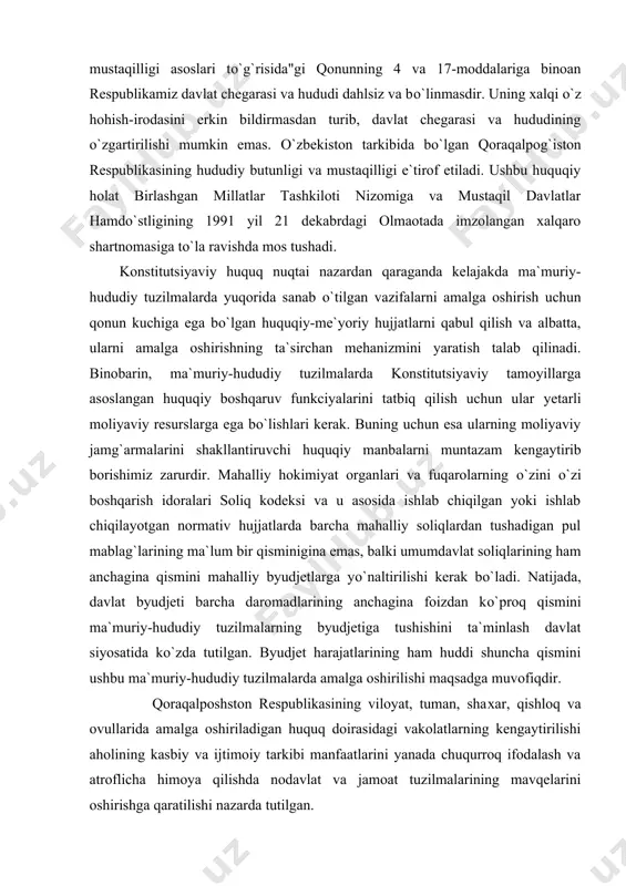 naltirilishi kerak bо`ladi. natijada, davlat byudjeti barcha daromadlarining anchagina foizdan kо`proq qismini ma`muriy-hududiy tuzilmalarning byudjetiga tushishini ta`minlash davlat siyosatida kо`zda tutilgan. byudjet harajatlarining ham huddi shuncha qismini ushbu ma`muriy-hududiy tuzilmalarda amalga oshirilishi maqsadga muvofiqdir. qoraqalposhston respublikasining viloyat, tuman, shaxar, qishloq va ovullarida amalga oshiriladigan huquq doirasidagi vakolatlarning kengaytirilishi aholining kasbiy va ijtimoiy tarkibi manfaatlarini yanada chuqurroq ifodalash va atroflicha himoya qilishda nodavlat va jamoat tuzilmalarining mavqelarini oshirishga qaratilishi nazarda tutilgan. qoraqalpog`iston respublikasining viloyat, tuman, shaxar, qishloq va ovullarida amalga oshiriladigan huquq doirasidagi vakolatlarning kengaytirilishi aholining kasbiy va ijtimoiy tarkibi manfaatlarini yanada chuqurroq ifodalash va atroflicha himoya qilishda nodavlat va jamoat tuzilmalarining mavqelarini oshirishga qaratilishi nazarda tutilgan. ma`muriy-hududiy tuzulish tushunchasi va uning tuzilish tamoyillari. о`zbekiston respublikasining ma`muriy-hududiy tuzilishi hokimiyat va boshqaruv organlarining huquqiy holatiga, ularning huquq va majburiyatlarining ifoda etilishiga kо`ra tashkil etilgan. unda har bir ma`muriy-hududiy birlik hо`jalik yurgazishning о`ziga hos tomonlari, aholisining milliy va etnik tarkibi, soni, madaniyati, azaliy …