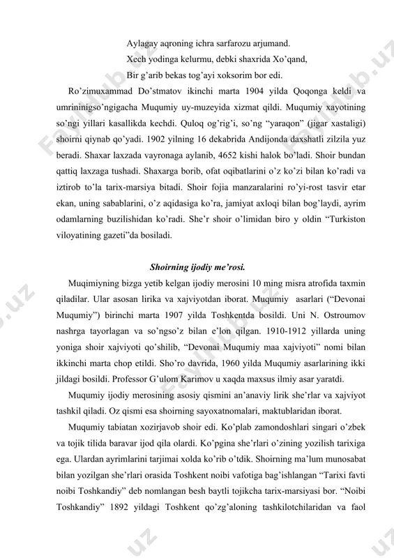 da xizmat qildi. muqumiy xayotining so’ngi yillari kasallikda kechdi. quloq og’rig’i, so’ng “yaraqon” (jigar xastaligi) shoirni qiynab qo’yadi. 1902 yilning 16 dekabrida andijonda daxshatli zilzila yuz beradi. shaxar laxzada vayronaga aylanib, 4652 kishi halok bo’ladi. shoir bundan qattiq laxzaga tushadi. shaxarga borib, ofat oqibatlarini o’z ko’zi bilan ko’radi va iztirob to’la tarix-marsiya bitadi. shoir fojia manzaralarini ro’yi-rost tasvir etar ekan, uning sabablarini, o’z aqidasiga ko’ra, jamiyat axloqi bilan bog’laydi, ayrim odamlarning buzilishidan ko’radi. she’r shoir o’limidan biro y oldin “turkiston viloyatining gazeti”da bosiladi. shoirning ijodiy me’rosi. muqimiyning bizga yetib kelgan ijodiy merosini 10 ming misra atrofida taxmin qiladilar. ular asosan lirika va xajviyotdan iborat. muqumiy asarlari (“devonai muqumiy”) birinchi marta 1907 yilda toshkentda bosildi. uni n. ostroumov nashrga tayorlagan va so’ngso’z bilan e’lon qilgan. 1910-1912 yillarda uning yoniga shoir xajviyoti qo’shilib, “devonai muqumiy maa xajviyoti” nomi bilan ikkinchi marta chop etildi. sho’ro davrida, 1960 yilda muqumiy asarlarining ikki jildagi bosildi. …