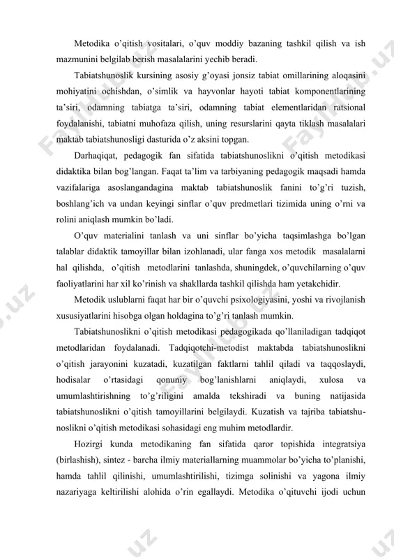 dqiqot metodlaridan foydalanadi. tadqiqotchi-metodist maktabda tabiatshunoslikni o’qitish jarayonini kuzatadi, kuzatilgan faktlarni tahlil qiladi va taqqoslaydi, hodisalar o’rtasidagi qonuniy bog’lanishlarni aniqlaydi, xulosa va umumlashtirishning to’g’riligini amalda tekshiradi va buning natijasida tabiatshunoslikni o’qitish tamoyillarini belgilaydi. kuzatish va tajriba tabiatshu​noslikni o’qitish metodikasi sohasidagi eng muhim metodlardir. hozirgi kunda metodikaning fan sifatida qaror topishida integratsiya (birlashish), sintez - barcha ilmiy materiallarning muammolar bo’yicha to’planishi, hamda tahlil qilinishi, umumlashtirilishi, tizimga solinishi va yagona ilmiy nazariyaga keltirilishi alohida o’rin egallaydi. metodika o’qituvchi ijodi uchun ta’lim va tarbiyaning boy xazinasidagi xilma-xil metodlar, usullar va vositalarni bilib olishga keng imkoniyatlar ochib beradi. tabiatshunoslikni o’qitish metodikasi, shuningdek fiziologiya, anatomiya, gigiyena, botanika, zoologiya, geografiya, agrotexnika, meteorologiya, mantiq va psixologiya bilan chambarchas bog’liqdir. shu fanlar bilan bo’ladigan aloqa o’qituvchining o’sha fanlar asoslarini egallagan bo’lishida, ularning eng muhimlarini ajratib, materiallarni o’quvchilarning yosh xususiyatta mos holda tushuntira olish o’quvlarida namoyon bo’ladi. shaxsning kamol topishi va rivojlanishi uning ayrim ishlar, munosabat va xarakterni o’ziga …