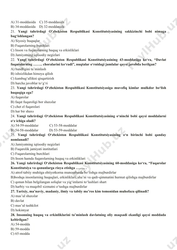 iv bob a) tashqi siyosat b) konstitutsiya va qonunning ustunligi c) xalq hokimiyatchiligi d) davlat suvereniteti a) i-a, ii-b, iii-c, iv-d c) i-d, ii-c, iii-b, iv-a b) i-b, ii-a, iii-c, iv-d d) i-d, ii-c, iii-a, iv-b 18. o‘zbekiston respublikasi konstitutsiyasining 25-moddasiga ko‘ra, yashash huquqi har bir insonning….. . a) ajralmas huquqidir c) uzviy huquqidir b) mutloq huquqidir d) daxlsiz huquqidir 19. o’zbekiston respublikasi konstitutsiyasining 27-moddasiga ko‘ra, …. shaxs sudning qarorisiz ….. soatdan ortiq ushlab turilishi mumkin emas. a) 24 soatdan c) 72 soatdan b) 36 soatdan d) 48 soatdan 20. “har kim uy-joy daxlsizligi huquqiga ega” – deb, konstitutsiyaning nechanchi moddasida belgilangan? a) 31-moddasida c) 35-moddasida b) 34-moddasida d) 32-moddasida 21. yangi tahrirdagi o’zbekiston respublikasi konstitutsiyasining sakkizinchi bobi nimaga bag‘ishlangan? a) siyosiy huquqlar b) fuqarolarning burchlari c) inson va fuqarolarning huquq va erkinliklari d) jamiyatning iqtisodiy negizlari 22. yangi tahrirdagi o‘zbekiston respublikasi konstitutsiyasining 43-moddasiga ko‘ra, “davlat fuqarolarning …….. choralarini ko‘radi”, …