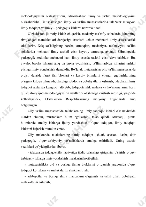 tida ulardan chuqur, mustahkam bilim egallashini talab qiladi. mustaqil, puxta bilimlarsiz amaliy ishlarga ijodiy yondashish, o`quv tadqiqot, ilmiy tadqiqot ishlarini bajarish mumkin emas. oliy maktabda talabalarning ilmiy tadqiqot ishlari, asosan, kasba doir pedagogik, o`quv-tarbiyaviy yo`nalishlarda amalga oshiriladi. uning asosiy vazifalari qo`yidagilardan iborat. - talabalarda tadqiqotchilik faoliyatiga ijodiy izlanishga qiziqishini o`stirish, o`quv-tarbiyaviy ishlarga ilmiy yondashish malakasini hosil qilish; · mutaxasislikka oid va boshqa fanlar bloklarini o`rganish jarayonida o`quv tadqiqot ko`nikma va malakalarini shakllantirish; · adabiyotlar va boshqa ilmiy manbalarni o`rganish va tahlil qilish qobiliyati, malakalarini oshirish; - o`quvchilar bilan olib boriladigan ta’lim-tarbiya ishlari, shuningdek, mutaxasislik fanlari sohasida muammolarni ko`ra olish va shu sohada ilmiy sohada ilmiy tadqiqot ishlarini bajara olish ko`nikma va malakalarini egallash; - ilmiy tadqiqot metodlarini bilib olish va ularni amalda qo`llay olishni o`rganish. talabalar bajaradigan ilmiy tadqiqot ishlari ikki yo`nalishda tashkil etiladi: birinchisi, o`quv mashg`ulotlari bilan bog`liq bo`lgan tadqiqot ishlari, ya’ni o`quv tadqiqot ishlari; ikkinchisi, kafedraning ilmiy yo`nalishlari …