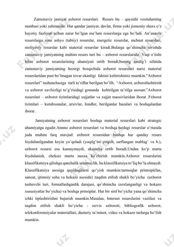 jarish mumkin.masalan, internet resurslarini vazifasi va taqdim etilish shakli bo’yicha : servis axboroti, bibliografik axborot, telekonferensiyalar materiallari, dasturiy ta’minot, video va hokazo turlarga bo’lish mumkin. milliy axborot resurslari axborot resurslari sohasidagi eng yirik kategoriya bo’lib hisoblanadi.ushbu tushuncha xx asr 80- yillarida vujudga kelgan bo’lib, rivojlangan mamlakatlardagi axborot massasi, axborotni uzatish va qayta ishlash vositalarining rivojlanish darajasi ushbu ko’rsatkich bilan o’lchanadigan bo’ldi.milliy axborot resurslari klassifikatsiyasini quyidagi shaklda amalga oshirish mumkin: rivojlangan davlatlarda axborot resurslarining ulkan massasi kutubxonalarda jamlangan. arxivlar mamalakat tarixi va madaniyati bilan bog’liq bo’lgan ko’p asrlik axborotlarni saqlaydi. bu turdagi axborotlarning to’planish tezligi ko’pincha ularni qayta ishlash tezligidan katta bo’ladi. ilmiy-texnikaviy axborot ko’p sonli maxsus nashrlar, patent xizmatlari va hokozolarni saqlaydi. xuquqiy axborot qonun xujjatlari, kodekslar, normative aktlar va hokazolarni o’zida saqlaydi. sohalar bo’yicha axborot resurslariga alohida olinga xo’jalik tarmoqlari: ta’lim tizimi, qishloq xo’jaligi, meditsina, mudofaa, sanoat va hokazo tarmoqlar bo’yicha ma’lumotlarni o’z ichiga oladi. ulkan massali axborot resurslarining …