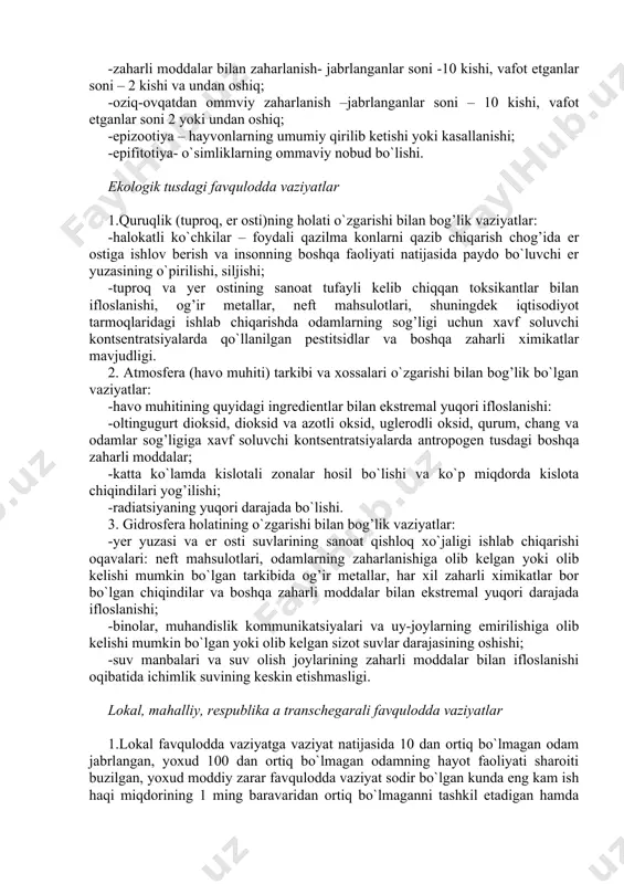 n bezgak kasalligi- 15 kishi va undan oshiq; -o`lim yoki kasallanish darajasi o`rtacha statistik darajadan 3 baravar va undan oshiq bo`lgan vaziyat; -zaharli moddalar bilan zaharlanish- jabrlanganlar soni -10 kishi, vafot etganlar soni – 2 kishi va undan oshiq; -oziq-ovqatdan ommviy zaharlanish –jabrlanganlar soni – 10 kishi, vafot etganlar soni 2 yoki undan oshiq; -epizootiya – hayvonlarning umumiy qirilib ketishi yoki kasallanishi; -epifitotiya- o`simliklarning ommaviy nobud bo`lishi. ekologik tusdagi favqulodda vaziyatlar 1.quruqlik (tuproq, er osti)ning holati o`zgarishi bilan bog’lik vaziyatlar: -halokatli ko`chkilar – foydali qazilma konlarni qazib chiqarish chog’ida er ostiga ishlov berish va insonning boshqa faoliyati natijasida paydo bo`luvchi er yuzasining o`pirilishi, siljishi; -tuproq va yer ostining sanoat tufayli kelib chiqqan toksikantlar bilan ifloslanishi, og’ir metallar, neft mahsulotlari, shuningdek iqtisodiyot tarmoqlaridagi ishlab chiqarishda odamlarning sog’ligi uchun xavf soluvchi kontsentratsiyalarda qo`llanilgan pestitsidlar va boshqa zaharli ximikatlar mavjudligi. 2. atmosfera (havo muhiti) tarkibi va xossalari o`zgarishi bilan bog’lik bo`lgan vaziyatlar: -havo …