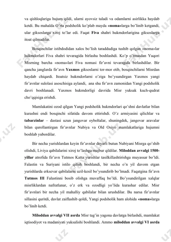 ga qo’shib olishdi, liviya qabilalarini xiroj to’lashga majbur qildilar. miloddan avvalgi 1500-yillar atrofida fir’avn tutmos katta yurishlar tasilkillashtirishga muyassar bo’ldi. falastin va suriyani istilo qilish boshlandi, bir necha o’n yil davom etgan yurishlarda erksevar qabilalarni uzil-kesil bo’ysundirib bo’lmadi. faqatgina fir’avn tutmos iii falastinni bosib olishga muvaffaq bo’ldi. bo’ysundirilgan xalqlar misrliklardan nafratlanar, o’z erk va ozodligi yo’lida kurashar edilar. misr fir’avnlari bir necha yil mahalliy qabilalar bilan urushdilar. bu narsa fir’avnlar sillasini quritdi, davlat zaiflashib qoldi, yangi podsholik ham alohida «noma»larga bo’linib ketdi. miloddan avvalgi vii asrda misr tag’in yagona davlatga birlashdi, mamlakat iqtisodiyot va madaniyati yuksalishi boshlandi. ammo miloddan avvalgi vi asrda misrga yangi dushman bostirib kirdi. forslardan ulkan lashkar to’plagan eron shahanshohi kir ii ning o’g’li kambiz miloddan avvalgi 526-yilda misrni bosib oldi. misr aholisi uchun din kundalik turmushning ajralmas bir bo’lagi hisoblangan. qadimgi misrliklar xudolar hayvonlar siymosiga o’tib olib, mushuk, qo’y, ho’kiz, arslon, sigir shaklida odamlar orasida yashaydi …
