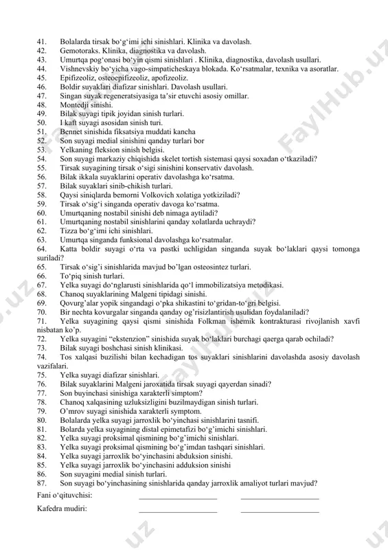 nservativ va operativ davolash. 1. bilak suyagi (mushaklari, pay, boylamlari, tomirlari, nervlari). suyak funksiyasi. 1. immobilizatsiya (transport va davolash). immobilizatsiya turlari.shina qo‘yish texnikasi. gips bog‘lovi turlari. skelet tortma. 1. bolalardagi sinishlarda operativ davoga absolyut ko‘rsatma nima? 1. bilak-kaft bo‘g‘imi (tuzilishi, pay, boylamlari, tomirlari, nervlari). bo‘g‘im funksiyasi. 1. bolalarda folkman ishemik kontrakturasi. etiopatogenez. 1. son suyagi diafizi sinishalari. diagnostika, operativ jarrohlik kesimlari va davolash usullari. 1. bolalarda yelka suyagi do‘nglararo sinishlari. klinika, diagnostika va davolash. 1. menisk jarohatlari. diagnostika va davolash. 1. bolalarda yelka suyagi bo‘g‘im yuzi boshchasi epifizeolizi. operativ davolash. 1. lisfrank bo‘g‘imida sinib-chiqishlari. jarohat mexanizmi. davolash usullari. 1. bolalarda suyak jarohatlari xususiyatlari, davolash taktikasi. 1. o’mrov suyagi chiqishlari. klinika, operativ davolash usullari. 1. travmatologik bemorlarni tekshirish usullari. 1. bilak suyaklari malgen tipidagi sinib-chiqishlari. diagnostika, operatsiya turlari va jarrohlik kesimlari. 1. kaft barmoqlari chiqishi. klinika va davolash. 1. tizza bo‘g‘imi bog‘lamlari jarohati. klinika, diagnostika, davolash. 1. yelka chiqishlari, davolash usullari. …