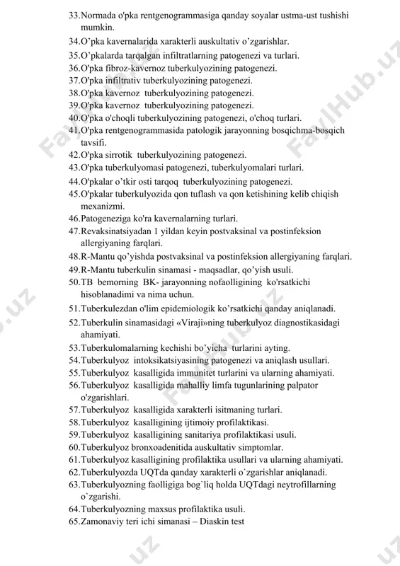 begilariga ko’ra kavernalar turlari. 32. morfologik belgilariga ko'ra kavernalarning turlari. 33. normada o'pka rentgenogrammasiga qanday soyalar ustma-ust tushishi mumkin. 34. o’pka kavernalarida xarakterli auskultativ o’zgarishlar. 35. o’pkalarda tarqalgan infiltratlarning patogenezi va turlari. 36. o'pka fibroz-kavernoz tuberkulyozining patogenezi. 37. o'pka infiltrativ tuberkulyozining patogenezi. 38. o'pka kavernoz tuberkulyozining patogenezi. 39. o'pka kavernoz tuberkulyozining patogenezi. 40. o'pka o'choqli tuberkulyozining patogenezi, o'choq turlari. 41. o'pka rentgenogrammasida patologik jarayonning bosqichma-bosqich tavsifi. 42. o'pka sirrotik tuberkulyozining patogenezi. 43. o'pka tuberkulyomasi patogenezi, tuberkulyomalari turlari. 44. o'pkalar o’tkir osti tarqoq tuberkulyozining patogenezi. 45. o'pkalar tuberkulyozida qon tuflash va qon ketishining kelib chiqish mexanizmi. 46. patogeneziga ko'ra kavernalarning turlari. 47. revaksinatsiyadan 1 yildan keyin postvaksinal va postinfeksion allergiyaning farqlari. 48. r-mantu qo’yishda postvaksinal va postinfeksion allergiyaning farqlari. 49. r-mantu tuberkulin sinamasi - maqsadlar, qo’yish usuli. 50. tb bemorning bk- jarayonning nofaolligining ko'rsatkichi hisoblanadimi va nima uchun. 51. tuberkulezdan o'lim epidemiologik ko’rsatkichi qanday aniqlanadi. 52. tuberkulin sinamasidagi «viraji»ning tuberkulyoz diagnostikasidagi …