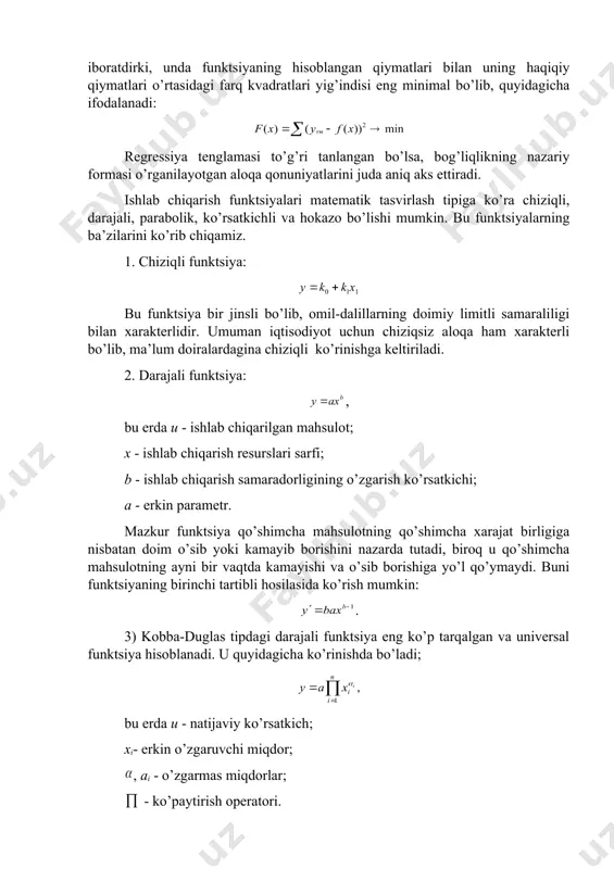 ini ko’rsatadi. empirik bog’liqlikdan nazariy funktsiyaga o’tish eng kichik kvadratlar usuli yordamida amalga oshiriladi. uning mohiyati shunday parametrlarni topishdan iboratdirki, unda funktsiyaning hisoblangan qiymatlari bilan uning haqiqiy qiymatlari o’rtasidagi farq kvadratlari yig’indisi eng minimal bo’lib, quyidagicha ifodalanadi: regressiya tenglamasi to’g’ri tanlangan bo’lsa, bog’liqlikning nazariy formasi o’rganilayotgan aloqa qonuniyatlarini juda aniq aks ettiradi. ishlab chiqarish funktsiyalari matematik tasvirlash tipiga ko’ra chiziqli, darajali, parabolik, ko’rsatkichli va hokazo bo’lishi mumkin. bu funktsiyalarning ba’zilarini ko’rib chiqamiz. 1. chiziqli funktsiya: bu funktsiya bir jinsli bo’lib, omil-dalillarning doimiy limitli samaraliligi bilan xarakterlidir. umuman iqtisodiyot uchun chiziqsiz aloqa ham xarakterli bo’lib, ma’lum doiralardagina chiziqli ko’rinishga keltiriladi. 2. darajali funktsiya: , bu erda u - ishlab chiqarilgan mahsulot; x - ishlab chiqarish resurslari sarfi; b - ishlab chiqarish samaradorligining o’zgarish ko’rsatkichi; a - erkin parametr. mazkur funktsiya qo’shimcha mahsulotning qo’shimcha xarajat birligiga nisbatan doim o’sib yoki kamayib borishini nazarda tutadi, biroq u qo’shimcha mahsulotning ayni bir vaqtda kamayishi …