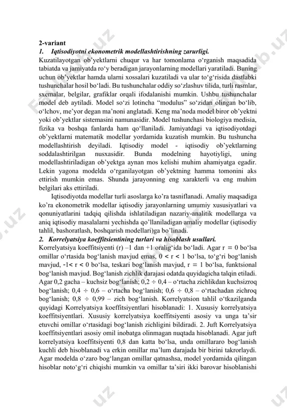 odel so‘zi lotincha “modulus” so‘zidan olingan bo‘lib, o‘lchov, me’yor degan ma’noni anglatadi. keng ma’noda model biror ob’yektni yoki ob’yektlar sistemasini namunasidir. model tushunchasi biologiya medisia, fizika va boshqa fanlarda ham qo‘llaniladi. jamiyatdagi va iqtisodiyotdagi ob’yektlarni matematik modellar yordamida kuzatish mumkin. bu tushuncha modellashtirish deyiladi. iqtisodiy model - iqtisodiy ob’yektlarning soddalashtirilgan nusxasidir. bunda modelning hayotiyligi, uning modellashtiriladigan ob’yektga aynan mos kelishi muhim ahamiyatga egadir. lekin yagona modelda o‘rganilayotgan ob’yektning hamma tomonini aks ettirish mumkin emas. shunda jarayonning eng xarakterli va eng muhim belgilari aks ettiriladi. iqtisodiyotda modellar turli asoslarga kо’ra tasniflanadi. amaliy maqsadiga kо’ra ekonometrik modellar iqtisodiy jarayonlarning umumiy xususiyatlari va qonuniyatlarini tadqiq qilishda ishlatiladigan nazariy-analitik modellarga va aniq iqtisodiy masalalarni yechishda qо’llaniladigan amaliy modellar (iqtisodiy tahlil, bashoratlash, boshqarish modellari)ga bо’linadi. 2. korrelyatsiya koeffitsientining turlari va hisoblash usullari. korrelyatsiya koeffitsiyenti (r) –1 dan +1 oralig‘ida bo‘ladi. agar r 0 bo‘lsa omillar o‘rtasida bog‘lanish mavjud emas, 0 r 1 bo‘lsa, to‘g‘ri bog‘lanish …