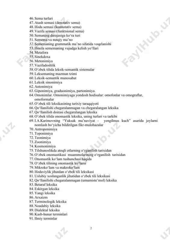 57. vazifadoshlik 58. o‘zbek tilida leksik-semantik sistemalar 59. leksemaning mazmun tzimi 60. leksik-semantik munosabat 61. leksik sinonimiya 62. antonimiya 63. giponimiya, graduonimiya, partonimiya. 64. omonimlar. omonimiyaga yondosh hodisalar: omofonlar va omograflar, omoformalar 65. o‘zbek tili leksikasining tarixiy taraqqiyoti 66. qo‘llanilishi chegaralanmagan va chegaralangan leksika 67. qo‘llanilish doirasi chegaralangan leksika 68. o‘zbek tilida onomastik leksika, uning turlari va tarkibi 69. i.a.karimovning “yuksak ma’naviyat - yengilmas kuch” asarida joylarni nomlash bo‘yicha bildirilgan fikr-mulohazalar 70. antroponimiya 71. toponimiya 72. teonimiya 73. zoonimiya 74. kosmonimiya 75. tilshunoslikda atoqli otlarning o‘rganilish tarixidan 76. o‘zbek onomastikasi muammolarining o‘rganilish tarixidan 77. onomastik ko‘lam tushunchasi haqida 78. o‘zbek tilining onomastik ko‘lami 79. mikroko‘lam va makroko‘lam 80. ifodaviylik jihatdan o‘zbek tili leksikasi 81. uslubiy xoslanganlik jihatidan o‘zbek tili leksikasi 82. qo‘llanilishi chegaralanmagan (umumiste’mol) leksika 83. betaraf leksika 84. eskirgan leksika 85. yangi leksika 86. arxaizm 87. terminologik leksika 88. noadabiy leksika 89. dialektal leksika 90. kasb-hunar terminlari 91. ilmiy …