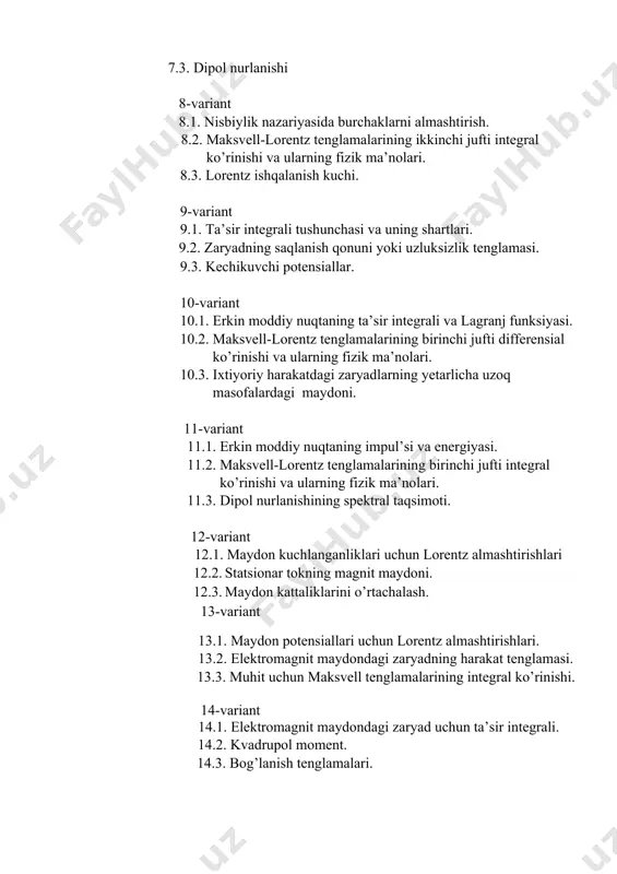 2.2. statsionar tokning magnit maydoni. 12.3. maydon kattaliklarini o’rtachalash. 13-variant 13.1. maydon potensiallari uchun lorentz almashtirishlari. 13.2. elektromagnit maydondagi zaryadning harakat tenglamasi. 13.3. muhit uchun maksvell tenglamalarining integral ko’rinishi. 14-variant 14.1. elektromagnit maydondagi zaryad uchun ta’sir integrali. 14.2. kvadrupol moment. 14.3. bog’lanish tenglamalari. 15-variant 15.1. galileyning nisbiylik prinsipi va uning ta’rifi 15.2. tok zichligining o’rtachasi. 15.3. dipol nurlanishi 16-variant 16.1. eynshteynning nisbiylik prinsiplari va ularning ta’riflari 16.2. muhit uchun maksvell tenglamalarining differensial ko’rinishi. 16.3. nurlanish reaksiyasi. 17-variant 17.1. ta’sir integrali tushunchasi va uning shartlari. 17.2. maksvell-lorentz tenglamalarining birinchi jufti differensial ko’rinishi va ularning fizik ma’nolari. 17.3. bog’lanish tenglamalari. 18-variant 18.1. erkin moddiy nuqtaning impul’si va energiyasi. 18.2. statsionar tokning magnit maydoni. 18.3. kechikuvchi potensiallar. 19-variant 19.1. nisbiylik nazariyasida tezliklarni almashtirish 19.2. maksvell-lorentz tenglamalarining birinchi jufti integral ko’rinishi va ularning fizik ma’nolari. 19.3. kvadrupol nurlanish. 20-variant 20.1. to’lqin tenglamasi. 20.2. o’zgarmas magnit maydon. 20.3. maydon kattaliklarini o’rtachalash 21-variant 21.1. elektrostatik maydon …