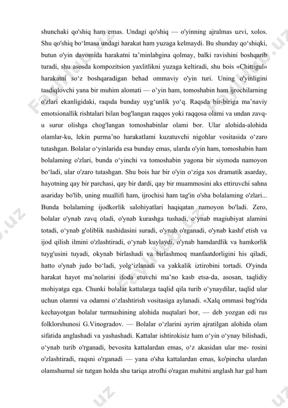 shadi va birlashmoq manfaatdorligini his qiladi, hatto o'ynab judo bo‘ladi, yolg‘izlanadi va yakkalik iztirobini tortadi. o'yinda harakat hayot ma’nolarini ifoda etuvchi ma’no kasb etsa-da, asosan, taqlidiy mohiyatga ega. chunki bolalar kattalarga taqlid qila turib o‘ynaydilar, taqlid ular uchun olamni va odamni o‘zlashtirish vositasiga aylanadi. «xalq ommasi bag'rida kechayotgan bolalar turmushining alohida nuqtalari bor, — deb yozgan edi rus folklorshunosi g.vinogradov. — bolalar o‘zlarini ayrim ajratilgan alohida olam sifatida anglashadi va yashashadi. kattalar ishtirokisiz ham o‘yin o‘ynay bilishadi, o‘ynab turib o'rganadi, bevosita kattalardan emas, o‘z akasidan ular me- rosini o'zlashtiradi, raqsni o'rganadi — yana o'sha kattalardan emas, ko'pincha ulardan olamshumul sir tutgan holda shu tariqa atrofhi o'ragan muhitni anglash har gal ham kattalar ta’siri va rahbarligida kechavermaydi»1. shunga qaramay, bolalar faoliyatida taqlidchilikning yetakchi tamoyilligi rad etib bo'lmas haqiqatdir. har bir taqlidiy harakat ulaming o'yinlarida turmushning qay bir qirrasini aks ettiruvchi ma’no kasb eta boradi. aytaylik, uzun xivichni toychoq qilib minib oigan …