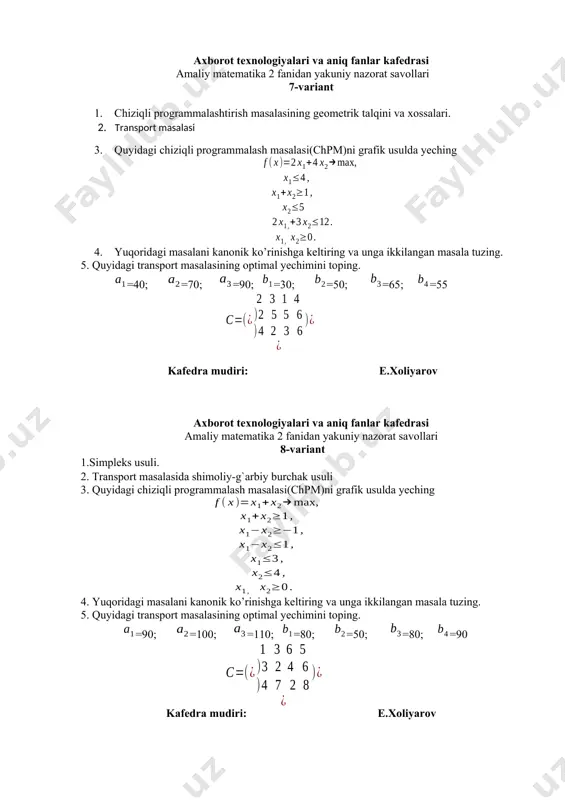 transport masalasining optimal yechimini toping. =100; =150; =75; =125; =60; =40; =100 s= kafedra mudiri: e.xoliyarov axborot texnologiyalari va aniq fanlar kafedrasi amaliy matematika 2 fanidan yakuniy nazorat savollari 13-variant 1. transport masalasining boshlang’ich tayanch yechimini topishning “shimoliy-g’arb burchak” , minimal xarajatlar usuli. 2. chiziqli programmalashtirish masalasini simpleks usuli bilan yechish 3. quyidagi chiziqli programmalash masalasi(chpm)ni grafik usulda yeching 4. yuqoridagi masalani kanonik ko’rinishga keltiring va unga ikkilangan masala tuzing. 5. quyidagi transport masalasining optimal yechimini toping. =50; =40; =80; =20; =50; =60; =40 kafedra mudiri: e.xoliyarov axborot texnologiyalari va aniq fanlar kafedrasi amaliy matematika 2 fanidan yakuniy nazorat savollari 14-variant 1. transport masalasining optimal yechimini topish. 2. chiziqlimas programmalashtirish masalasi 3. quyidagi chiziqli programmalash masalasi(chpm)ni grafik usulda yeching 4. yuqoridagi masalani kanonik ko’rinishga keltiring va unga ikkilangan masala tuzing. 5. quyidagi transport masalasining optimal yechimini toping. =70; =60; =80; =20; =70; =80; =40 kafedra mudiri: e.xoliyarov axborot texnologiyalari va …