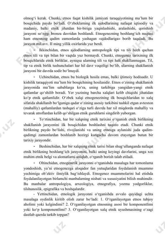 nggi 20-25 yil ichida respublikamiz hududlarida olib borilgan arxeologik, antropologik va etnografik tadqiqotlar natijalarini umumlashtirgan antropolog olim t.q.xo‘jayov har bir xalqning etnogenezini o‘rganishda quyidagi tamoyillarga asosiy e’tibor berishni taklif etadi: 1) biror xalqning kelib chiqishi tarixi ko‘p qirralik jarayon bo‘lib, u o‘z ichiga shu xalqning madaniyati va ijtimoiy tuzilmasi, uning biologik xususiyatlari, o‘zining jamiyatda tutgan o‘rnini tushunish, tili va o‘zligini tanishni qamrab oladi; 2) etnogenez masalasiga bir tomonlama qarab, uni soddalashtirish bilan chegaralanib qolmasdan, shu xalqning kelib chiqish tarixida ma’lum ahamiyat kasb etgan barcha tarkibiy qismlar ham e’tiborga olinishi shart; 3) etnogenez murakkab va uzoq davom etgan jarayon. binobarin, bu jarayonni bosqichma-bosqich tiklash maqsadga muvofiqdir. shuningdek, a.a.asqarov o‘zbek xalqi etnogeneziga bag‘ishlangan so‘nggi yillardagi (2007 y.) ishlaridan birida har bir xalq etnogenezi va etnik tarixini o‘rganishda quyidagi nazariy va ilmiy-metodologik tamoyillarga amal qilish talab etilishini ta’kidlaydi: · birinchidan, etnogenez va etnik tarixni o‘rganishda tadqiqotchi birinchi navbatda o‘rgananyotgan xalq etnogenezisi qachondan boshlanganligini …