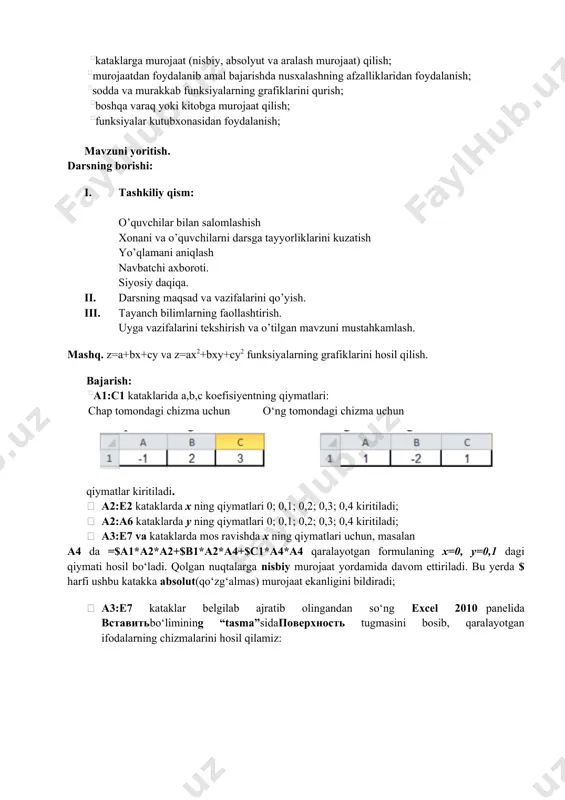 b funksiyalarning grafiklarini qurish; boshqa varaq yoki kitobga murojaat qilish; funksiyalar kutubxonasidan foydalanish; mavzuni yoritish. darsning borishi: 1. tashkiliy qism: o’quvchilar bilan salomlashish xonani va o’quvchilarni darsga tayyorliklarini kuzatish yo’qlamani aniqlash navbatchi axboroti. siyosiy daqiqa. 1. darsning maqsad va vazifalarini qo’yish. 1. tayanch bilimlarning faollashtirish. uyga vazifalarini tekshirish va o’tilgan mavzuni mustahkamlash. mashq. z=a+bx+cy va z=ax2+bxy+cy2 funksiyalarning grafiklarini hosil qilish. bajarish: a1:c1 kataklarida a,b,c koefisiyentning qiymatlari: chap tomondagi chizma uchun o‘ng tomondagi chizma uchun qiymatlar kiritiladi. · a2:e2 kataklarda x ning qiymatlari 0; 0,1; 0,2; 0,3; 0,4 kiritiladi; · a2:a6 kataklarda y ning qiymatlari 0; 0,1; 0,2; 0,3; 0,4 kiritiladi; · a3:e7 va kataklarda mos ravishda x ning qiymatlari uchun, masalan a4 da =$a1*a2*a2+$b1*a2*a4+$c1*a4*a4 qaralayotgan formulaning x=0, y=0,1 dagi qiymati hosil bo‘ladi. qolgan nuqtalarga nisbiy murojaat yordamida davom ettiriladi. bu yerda $ harfi ushbu katakka absolut(qo‘zg‘almas) murojaat ekanligini bildiradi; · a3:e7 kataklar belgilab ajratib olingandan so‘ng excel 2010 panelida vstavitbo‘limining …