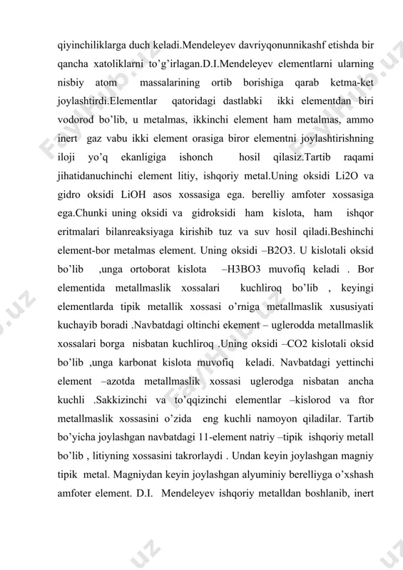 og’irliklarining ortib borishiga davriy ravishda bog’liqdir”deb ta’riflasa ham bo’ladi. d.i.mendeleyev 1869- yilda o’sha davrda fanga ma’lum bo’lgan elementlarning xossalaridagi davriylikni sinchiklab o’rganib, elementlar davriy sistemasini yaratadi. atom qobiqchalarining elekronlar biln bo’lib borishidagi o’ziga xoslik va davrlarning shakllanishi s, p-, d-, f- elementlar va ularning davriy sistemadagi o’rni. guruhlar, davrlar, asosiy va yonaki guruhchalar. davriy sistemaning chegaralari. atom xossalarining davriyligi. orbital va effektiv radiuslar. van-der-vals, metallik va ion radiuslar. atom va ion radiuslarning davr va guruhlar boyicha o’zgarishi s- va p- siqilishning effektlari. kaynosimmetrik elementlar. kimyoviy elementlarni sistemalashtirish uchun kadidan turli xil izlanishlar olib borilgan. (i.debereyner, a.shankurtua, ch.odling, dj.nyulendes va boshqa izlanishlarni misol keltirish mumkin). 1829 yilda i.debereyner birinchi bo’lib, kimyoviy elementlarning xossalari bilan elementlarning atom og’irliklari orasidagi bog’liqlikni o’rganib o’xshash bo’lgan ko’pgina elementlarni uchtadan gruppalarga joylshtirib turadilar qonunini yaratdi bu 21 ta elementdan iborat edi: 1. ci, br, i; 2. s, se, te; 3. li, na, k; 4. ca, si, …