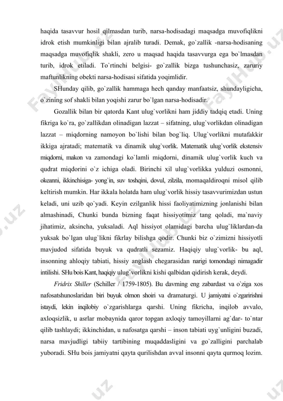 idrok etish mumkinligi bilan ajralib turadi. demak, go`zallik -narsa-hodisaning maqsadga muvofiqlik shakli, zero u maqsad haqida tasavvurga ega bo`lmasdan turib, idrok etiladi. to`rtinchi belgisi- go`zallik bizga tushunchasiz, zaruriy maftunlikning obekti narsa-hodisasi sifatida yoqimlidir. shunday qilib, go`zallik hammaga hech qanday manfaatsiz, shundayligicha, o`zining sof shakli bilan yoqishi zarur bo`lgan narsa-hodisadir. gozallik bilan bir qatorda kant ulug`vorlikni ham jiddiy tadqiq etadi. uning fikriga ko`ra, go`zallikdan olinadigan lazzat – sifatning, ulug`vorlikdan olinadigan lazzat – miqdorning namoyon bo`lishi bilan bog`liq. ulug`vorlikni mutafakkir ikkiga ajratadi; matematik va dinamik ulug`vorlik. matematik ulug`vorlik ekstensiv miqdorni, makon va zamondagi ko`lamli miqdorni, dinamik ulug`vorlik kuch va qudrat miqdorini o`z ichiga oladi. birinchi xil ulug`vorlikka yulduzi osmonni, okeanni, ikkinchisiga- yong`in, suv toshqini, dovul, zilzila, momaqaldiroqni misol qilib keltirish mumkin. har ikkala holatda ham ulug`vorlik hissiy tasavvurimizdan ustun keladi, uni uzib qo`yadi. keyin ezilganlik hissi faoliyatimizning jonlanishi bilan almashinadi, chunki bunda bizning faqat hissiyotimiz tang qoladi, ma`naviy jihatimiz, aksincha, yuksaladi. aql …