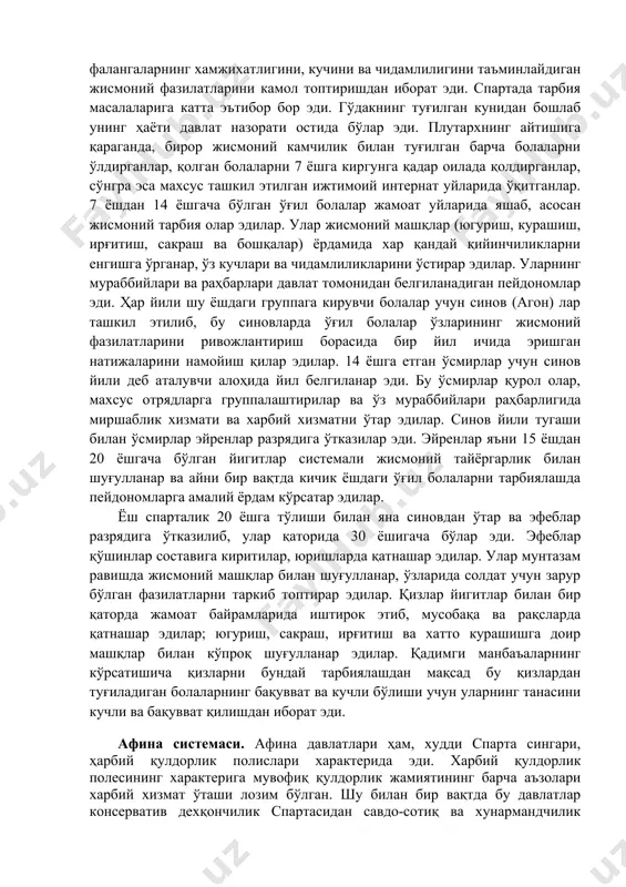 билан ўсмирлар эйренлар разрядига ўтказилар эди. эйренлар яъни 15 ёшдан 20 ёшгача бўлган йигитлар системали жисмоний тайёргарлик билан шуғулланар ва айни бир вақтда кичик ёшдаги ўғил болаларни тарбиялашда пейдономларга амалий ёрдам кўрсатар эдилар. ёш спарталик 20 ёшга тўлиши билан яна синовдан ўтар ва эфеблар разрядига ўтказилиб, улар қаторида 30 ёшигача бўлар эди. эфеблар қўшинлар составига киритилар, юришларда қатнашар эдилар. улар мунтазам равишда жисмоний машқлар билан шуғулланар, ўзларида солдат учун зарур бўлган фазилатларни таркиб топтирар эдилар. қизлар йигитлар билан бир қаторда жамоат байрамларида иштирок этиб, мусобақа ва рақсларда қатнашар эдилар; югуриш, сакраш, ирғитиш ва хатто курашишга доир машқлар билан кўпроқ шуғулланар эдилар. қадимги манбаъаларнинг кўрсатишича қизларни бундай тарбиялашдан мақсад бу қизлардан туғиладиган болаларнинг бақувват ва кучли бўлиши учун уларнинг танасини кучли ва бақувват қилишдан иборат эди. афина системаси. афина давлатлари ҳам, худди спарта сингари, ҳарбий қулдорлик полислари характерида эди. харбий қулдорлик полесининг характерига мувофиқ қулдорлик жамиятининг барча аъзолари харбий хизмат ўташи …