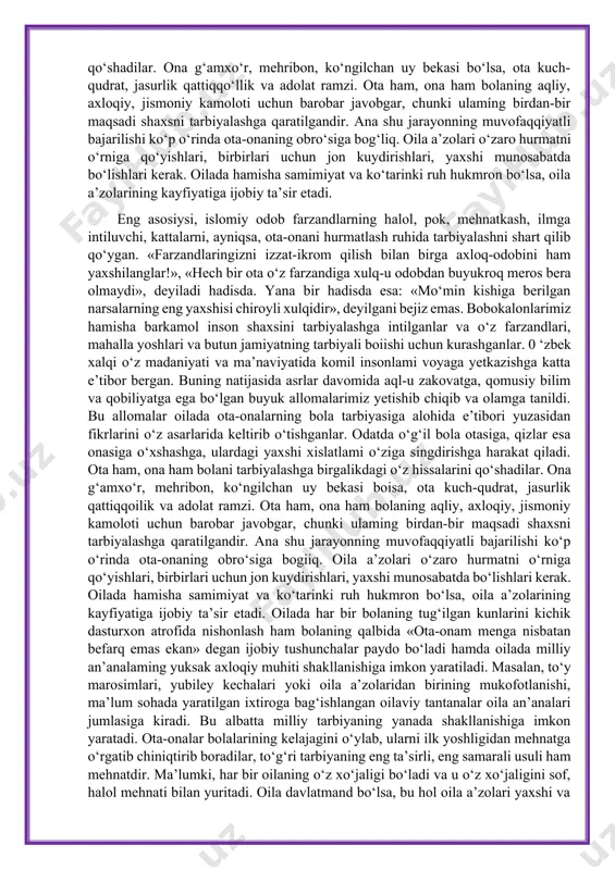 idir», deyilgani bejiz emas. bobokalonlarimiz hamisha barkamol inson shaxsini tarbiyalashga intilganlar va o‘z farzandlari, mahalla yoshlari va butun jamiyatning tarbiyali bo‘lishi uchun kurashganlar. o‘zbek xalqi o‘z madaniyati va ma’naviyatida komil insonlami voyaga yetkazishga katta e’tibor bergan. buning natijasida asrlar davomida aql-u zakovatga, qomusiy bilim va qobiliyatga ega bolgan buyuk allomalarimiz yetishib chiqib va olamga tanildi. bu allomalar oilada ota-onalaming bola tarbiyasiga alohida e’tibori yuzasidan fikrlarini o‘z asarlarida keltirib o‘tishganlar. odatda o‘g‘il bola otasiga, qizlar esa onasiga o‘xshashga, ulardagi yaxshi xislatlami o‘ziga singdirishga harakat qiladi. ota ham, ona ham bolani tarbiyalashga birgalikdagi o‘z hissalarini qo‘shadilar. ona g‘amxo‘r, mehribon, ko‘ngilchan uy bekasi bo‘lsa, ota kuch-qudrat, jasurlik qattiqqo‘llik va adolat ramzi. ota ham, ona ham bolaning aqliy, axloqiy, jismoniy kamoloti uchun barobar javobgar, chunki ulamíng birdan-bir maqsadi shaxsni tarbiyalashga qaratilgandir. ana shu jarayonning muvofaqqiyatli bajarilishi ko‘p o‘rinda ota-onaning obro‘siga bog‘liq. oila a’zolari o‘zaro hurmatni o‘rniga qo‘yishlari, birbirlari uchun jon kuydirishlari, yaxshi munosabatda bo‘lishlari …