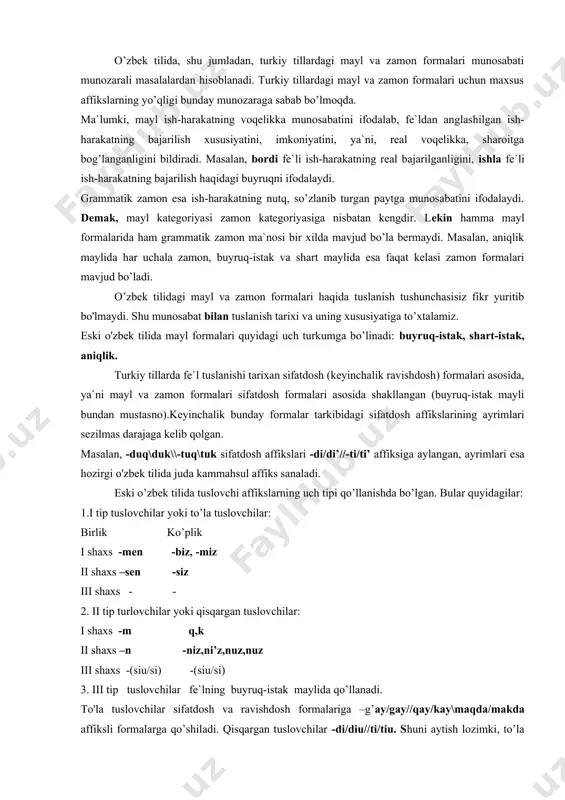 yoki to’la tuslovchilar: birlik ko’plik i shaxs -men -biz, -miz ii shaxs –sen -siz iii shaxs - - 2. ii tip turlovchilar yoki qisqargan tuslovchilar: i shaxs -m q,k ii shaxs –n -niz,ni’z,nuz,nuz iii shaxs -(siu/si) -(siu/si) 3. iii tip tuslovchilar fe`lning buyruq-istak maylida qo’llanadi. to'la tuslovchilar sifatdosh va ravishdosh formalariga –g’ay/gay//qay/kay\maqda/makda affiksli formalarga qo’shiladi. qisqargan tuslovchilar -di/diu//ti/tiu. shuni aytish lozimki, to’la tuslovchilar qadimgi turkiy yodgorliklarda -di/di’//ti/ti’ affiksli formadan keyin ham qo’llangan.masalan,basdiumiuz, buzdiumiuz (rabg’.). bu holat eski o'zbek tilining dastlabki yodgorliklarida ham qo’llangan: eshittimiz taqi’ bildimiz tedilar (rabg’.). shaxs-son affikslari tarixan kishilik olmoshlarining rivojlanishidan paydo bo'lgan. buni m.qoshgariyning ma`lumotidan ham bilsa bo’ladi.uning ma`lumot berishicha, xi asrda ug’uzlar, qipchoqlarning ayrimlari o’tgan zamon ma`nosini ifodalash uchun -duq/duk/tuq/tuk affiksini ishlatib, ular oldidan kishilik olmoshlarini qo'llash ularning qaysi shaxsda ekanligini bildirgan. keyinchalik kishilik olmoshlari fe`ldan keyin ham keltiriladigan bo’lgan: men bardun men (men bordim), sen bardung, sen (sen bording) kabi. bunda shaxs-son ma`nosini ifodalash …